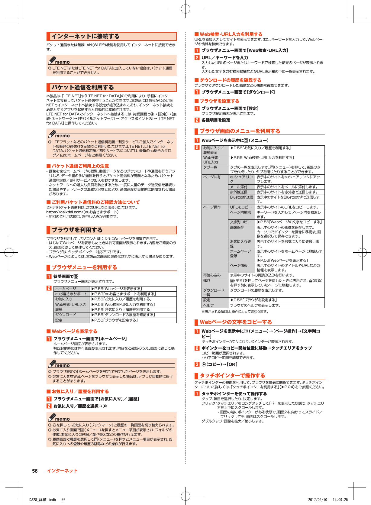 インターネットに接続するパケット通信または無線LAN（Wi-Fi®）機能を使用してインターネットに接続できます。 ◎ LTE NETまたはLTE NET for DATAに加入していない場合は、パケット通信を利用することができません。パケット通信を利用する本製品は、「LTE NET」や「LTE NET for DATA」のご利用により、手軽にインターネットに接続してパケット通信を行うことができます。本製品にはあらかじめLTE NETでインターネットへ接続する設定が組み込まれており、インターネット接続を必要とするアプリを起動すると自動的に接続されます。LTE NET for DATAでインターネットへ接続するには、待受画面でk→［設定］→［無線・ネットワーク］→［モバイルネットワーク］→［アクセスポイント名］→［LTE NET for DATA］と操作してください。 ◎ LTEフラットなどのパケット通信料定額／割引サービスご加入でインターネット接続時の通信料を定額でご利用いただけます。LTE NET、LTE NET for DATA、パケット通信料定額／割引サービスについては、最新のau総合カタログ／auのホームページをご参照ください。■■パケット通信ご利用上の注意 •画像を含むホームページの閲覧、動画データなどのダウンロードや通信を行うアプリなど、データ量の多い通信を行うとパケット通信料が高額となるため、パケット通信料定額／割引サービスの加入をおすすめします。 •ネットワークへの過大な負荷を防止するため、一度に大量のデータ送受信を継続した場合やネットワークの混雑状況などにより、通信速度が自動的に制限される場合があります。■■ご利用パケット通信料のご確認方法についてご利用パケット通信料は、次のURLでご照会いただけます。https://cs.kddi.com/（auお客さまサポート） •初回のご利用の際は、お申し込みが必要です。ブラウザを利用するブラウザを利用して、パソコンと同じようにWebページを閲覧できます。 •はじめてWebページを表示したときは許可画面が表示されます。内容をご確認のうえ、画面に従って操作してください。 •ブラウザは、タッチポインター対応アプリです。 •Webページによっては、本製品の画面に最適化されずに表示する場合があります。ブラウザメニューを利用する1■待受画面でlブラウザメニュー画面が表示されます。2ホームページ ▶P. 56「Webページを表示する」auお客さまサポート ▶P. 69「auお客さまサポートを利用する」お気に入り ▶P. 56「お気に入り／履歴を利用する」Web検索・URL入力 ▶P. 56「Web検索・URL入力を利用する」履歴 ▶P. 56「お気に入り／履歴を利用する」ダウンロード ▶P. 56「ダウンロードの履歴を確認する」設定 ▶P. 56「ブラウザを設定する」■■Webページを表示する1■ブラウザメニュー画面で［ホームページ］ホームページ画面が表示されます。初回起動時には許可画面が表示されます。内容をご確認のうえ、画面に従って操作してください。 ◎ ブラウザ設定の「ホームページを設定」で設定したページを表示します。 ◎ 非常に大きなWebページをブラウザで表示した場合は、アプリが自動的に終了することがあります。■■お気に入り／履歴を利用する1■ブラウザメニュー画面で［お気に入り］／［履歴］2■お気に入り／履歴を選択→k ◎ xを押して、お気に入り（ブックマーク）と履歴の一覧画面を切り替えられます。 ◎ お気に入り画面でu（メニュー）を押すとメニュー項目が表示され、フォルダの作成、お気に入りの削除／並べ替えなどの操作が行えます。 ◎ 履歴画面で履歴を選択してu（メニュー）を押すとメニュー項目が表示され、お気に入りへの登録や履歴の削除などの操作が行えます。■■Web検索・URL入力を利用するURLを直接入力してサイトを表示できます。また、キーワードを入力して、Webページの情報を検索できます。1■ブラウザメニュー画面で［Web検索・URL入力］2■URL／キーワードを入力入力したURLのページまたはキーワードで検索した結果のページが表示されます。入力した文字を含む検索候補などがURL表示欄の下に一覧表示されます。■■ダウンロードの履歴を確認するブラウザでダウンロードした画像などの履歴を確認できます。1■ブラウザメニュー画面で［ダウンロード］■■ブラウザを設定する1■ブラウザメニュー画面で［設定］ブラウザ設定画面が表示されます。2■各種項目を設定ブラウザ画面のメニューを利用する1■Webページを表示中にu（メニュー）2お気に入り／履歴表示▶P. 56「お気に入り／履歴を利用する」Web検索・URL入力▶P. 56「Web検索・URL入力を利用する」タブ一覧 タブの一覧を表示します。u（メニュー）を押して、新規のタブを作成したり、タブを閉じたりすることができます。ページ共有 auシェアリンク表示中のサイトをauシェアリンクにアップします。メール添付 表示中のサイトをメールに添付します。赤外線送信 表示中のサイトを赤外線で送信します。Bluetooth送信 表示中のサイトをBluetooth®で送信します。ページ操作 URLをコピー 表示中のサイトのURLをコピーします。ページ内検索 キーワードを入力して、ページ内を検索します。文字列コピー ▶P. 56「Webページの文字をコピーする」画像保存 表示中のサイトの画像を保存します。カーソルでポインターを画像に移動後、画像を選択して保存できます。お気に入り登録表示中のサイトをお気に入りに登録します。ホームページ登録表示中のサイトをホームページに登録します。▶P. 56「Webページを表示する」ページ情報 表示中のサイトのタイトルやURLなどの情報を表示します。再読み込み 表示中のサイトの再読み込みを行います。進む o（戻る）を押してページを戻したときに表示され、o（戻る）を押す前に表示していたページに移動します。ダウンロード一覧ダウンロードの履歴を表示します。設定 ▶P. 56「ブラウザを設定する」ヘルプ ブラウザのヘルプを表示します。※ 表示される項目は、条件によって異なります。Webページの文字をコピーする1■Webページを表示中にu（メニュー）→［ページ操作］→［文字列コピー］タッチポインターがONになり、ポインターが表示されます。2■ポインターをコピー開始位置に移動→タッチエリアをタップコピー範囲が選択されます。 •xでコピー範囲を調整できます。3■k（コピー）→［OK］タッチポインターで操作するタッチポインターの機能を利用して、ブラウザを快適に閲覧できます。タッチポインターについて詳しくは、「タッチポインターを利用する」（▶P. 24）をご参照ください。1■タッチポインターを使って操作するタップ：項目を選択したり、決定します。フリック： タッチエリアをロングタッチして「 」を表示した状態で、タッチエリアを上下にスクロールします。 •画面の端にポインターがある状態で、画面外に向かってスライド／フリックしても、画面はスクロールします。ダブルタップ：画像を拡大／縮小します。56 インターネットDA28_詳細.indb   56 2017/02/10   14:09:25