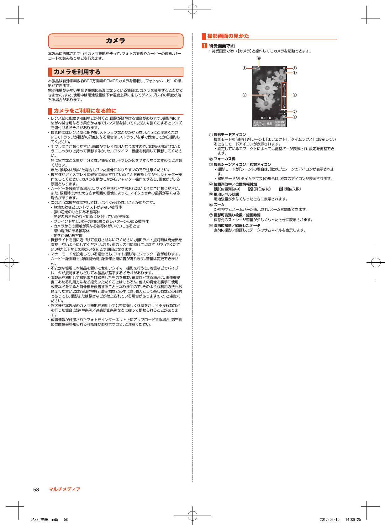 カメラ本製品に搭載されているカメラ機能を使って、フォトの撮影やムービーの録画、バーコードの読み取りなどを行えます。カメラを利用する本製品は有効画素数約800万画素のCMOSカメラを搭載し、フォトやムービーの撮影ができます。電池残量が少ない場合や極端に高温になっている場合は、カメラを使用することができません。また、使用中は電池残量低下や温度上昇に応じてディスプレイの輝度が落ちる場合があります。カメラをご利用になる前に •レンズ部に指紋や油脂などが付くと、画像がぼやける場合があります。撮影前にはめがね拭き用などの柔らかな布でレンズ部を拭いてください。強くこするとレンズを傷付けるおそれがあります。 •撮影時にはレンズ部に指や髪、ストラップなどがかからないようにご注意ください。ストラップが撮影の邪魔になる場合は、ストラップを手で固定してから撮影してください。 •手ブレにご注意ください。画像がブレる原因となりますので、本製品が動かないようにしっかりと持って撮影するか、セルフタイマー機能を利用して撮影してください。特に室内など光量が十分でない場所では、手ブレが起きやすくなりますのでご注意ください。また、被写体が動いた場合もブレた画像になりやすいのでご注意ください。 •被写体がディスプレイに確実に表示されていることを確認してから、シャッター操作をしてください。カメラを動かしながらシャッター操作をすると、画像がブレる原因となります。 •ムービーを録画する場合は、マイクを指などでおおわないようにご注意ください。また、録画時の声の大きさや周囲の環境によって、マイクの音声の品質が悪くなる場合があります。 •次のような被写体に対しては、ピントが合わないことがあります。 - 無地の壁などコントラストが少ない被写体 - 強い逆光のもとにある被写体 - 光沢のあるものなど明るく反射している被写体 - ブラインドなど、水平方向に繰り返しパターンのある被写体 - カメラからの距離が異なる被写体がいくつもあるとき - 暗い場所にある被写体 - 動きが速い被写体 •撮影ライトを目に近づけて点灯させないでください。撮影ライト点灯時は発光部を直視しないようにしてください。また、他の人の目に向けて点灯させないでください。視力低下などの障がいを起こす原因となります。 •マナーモードを設定している場合でも、フォト撮影時にシャッター音が鳴ります。ムービー録画時も、録画開始時、録画停止時に音が鳴ります。音量は変更できません。 •不安定な場所に本製品を置いてセルフタイマー撮影を行うと、着信などでバイブレータが振動するなどして本製品が落下するおそれがあります。 •本製品を利用して撮影または録音したものを複製、編集などする場合は、著作権侵害にあたる利用方法をお控えいただくことはもちろん、他人の肖像を勝手に使用、改変などをすると肖像権を侵害することとなりますので、そのような利用方法もお控えください。なお実演や興行、展示物などの中には、個人として楽しむなどの目的であっても、撮影または録音などが禁止されている場合がありますので、ご注意ください。 •お客様が本製品のカメラ機能を利用して公衆に著しく迷惑をかける不良行為などを行った場合、法律や条例／迷惑防止条例などに従って罰せられることがあります。 •位置情報が付加されたフォトをインターネット上にアップロードする場合、第三者に位置情報を知られる可能性がありますので、ご注意ください。撮影画面の見かた1■待受画面でo •待受画面でk→［カメラ］と操作してもカメラを起動できます。①③② ⑥④⑤⑦⑧① 撮影モードアイコン撮影モードを「連写」や「シーン」、「エフェクト」、「タイムラプス」に設定しているときにモードアイコンが表示されます。 •設定しているエフェクトによっては調整バーが表示され、設定を調整できます。② フォーカス枠③ 撮影シーンアイコン／秒数アイコン •撮影モードが「シーン」の場合は、設定したシーンのアイコンが表示されます。 •撮影モードが「タイムラプス」の場合は、秒数のアイコンが表示されます。④ 位置測位中／位置情報付加（位置測位中）　 （測位成功）　　 （測位失敗）⑤ 電池レベル状態電池残量が少なくなったときに表示されます。⑥ ズームwを押すとズームバーが表示され、ズームを調整できます。⑦ 撮影可能残り枚数／録画時間保存先のストレージ容量が少なくなったときに表示されます。⑧ 直前に撮影／録画したデータ直前に撮影／録画したデータのサムネイルを表示します。58 マルチメディアDA28_詳細.indb   58 2017/02/10   14:09:25