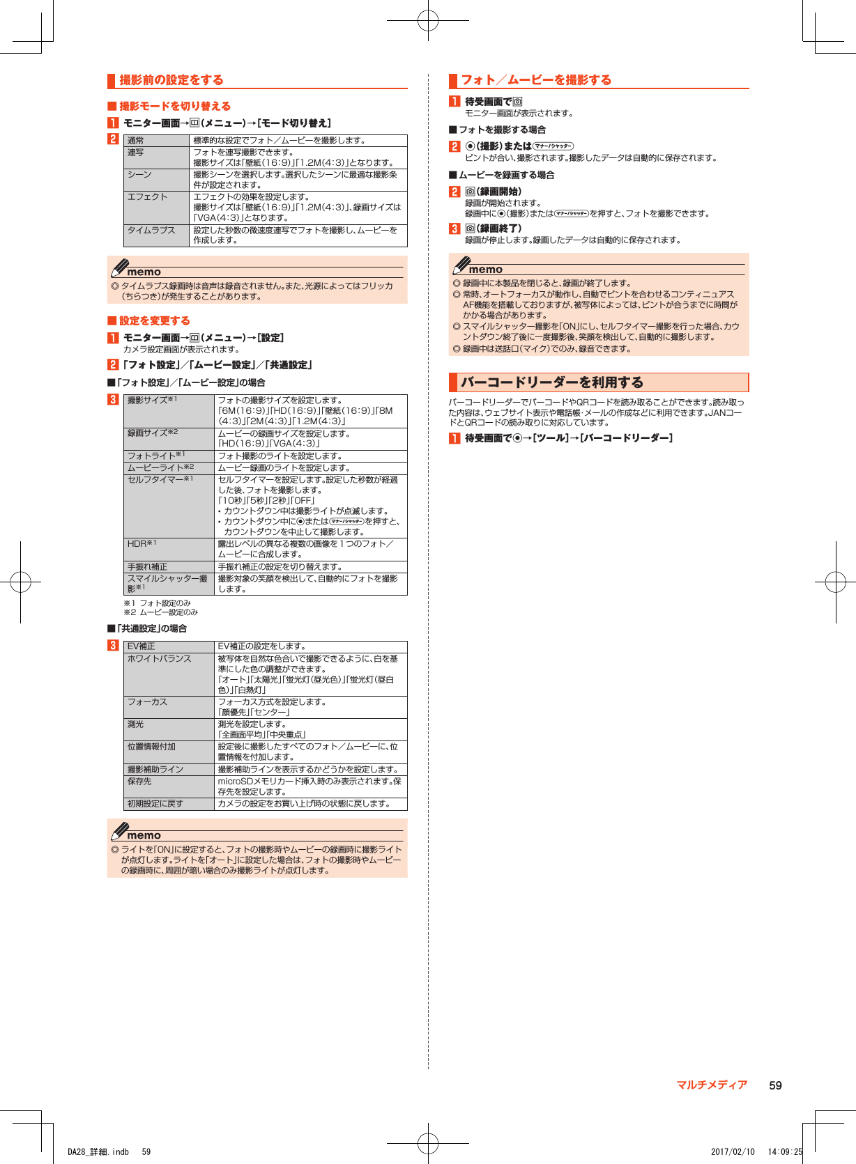 撮影前の設定をする■■撮影モードを切り替える1■モニター画面→u（メニュー）→［モード切り替え］2通常 標準的な設定でフォト／ムービーを撮影します。連写 フォトを連写撮影できます。撮影サイズは「壁紙（16：9）」「1.2M（4：3）」となります。シーン 撮影シーンを選択します。選択したシーンに最適な撮影条件が設定されます。エフェクト エフェクトの効果を設定します。撮影サイズは「壁紙（16：9）」「1.2M（4：3）」、録画サイズは「VGA（4：3）」となります。タイムラプス 設定した秒数の微速度連写でフォトを撮影し、ムービーを作成します。 ◎ タイムラプス録画時は音声は録音されません。また、光源によってはフリッカ（ちらつき）が発生することがあります。■■設定を変更する1■モニター画面→u（メニュー）→［設定］カメラ設定画面が表示されます。2■「フォト設定」／「ムービー設定」／「共通設定」 ■「フォト設定」／「ムービー設定」の場合3撮影サイズ※1 フォトの撮影サイズを設定します。「6M（16：9）」「HD（16：9）」「壁紙（16：9）」「8M（4：3）」「2M（4：3）」「1.2M（4：3）」録画サイズ※2 ムービーの録画サイズを設定します。「HD（16：9）」「VGA（4：3）」フォトライト※1 フォト撮影のライトを設定します。ムービーライト※2 ムービー録画のライトを設定します。セルフタイマー※1 セルフタイマーを設定します。設定した秒数が経過した後、フォトを撮影します。「10秒」「5秒」「2秒」「OFF」 •カウントダウン中は撮影ライトが点滅します。 •カウントダウン中にkまたはvを押すと、カウントダウンを中止して撮影します。HDR※1 露出レベルの異なる複数の画像を１つのフォト／ムービーに合成します。手振れ補正 手振れ補正の設定を切り替えます。スマイルシャッター撮影※1撮影対象の笑顔を検出して、自動的にフォトを撮影します。※1  フォト設定のみ※2  ムービー設定のみ ■「共通設定」の場合3EV補正 EV補正の設定をします。ホワイトバランス 被写体を自然な色合いで撮影できるように、白を基準にした色の調整ができます。「オート」「太陽光」「蛍光灯（昼光色）」「蛍光灯（昼白色）」「白熱灯」フォーカス フォーカス方式を設定します。「顔優先」「センター」測光 測光を設定します。「全画面平均」「中央重点」位置情報付加 設定後に撮影したすべてのフォト／ムービーに、位置情報を付加します。撮影補助ライン 撮影補助ラインを表示するかどうかを設定します。保存先 microSDメモリカード挿入時のみ表示されます。保存先を設定します。初期設定に戻す カメラの設定をお買い上げ時の状態に戻します。 ◎ ライトを「ON」に設定すると、フォトの撮影時やムービーの録画時に撮影ライトが点灯します。ライトを「オート」に設定した場合は、フォトの撮影時やムービーの録画時に、周囲が暗い場合のみ撮影ライトが点灯します。フォト／ムービーを撮影する1■待受画面でoモニター画面が表示されます。 ■ フォトを撮影する場合2■k（撮影）またはvピントが合い、撮影されます。撮影したデータは自動的に保存されます。 ■ ムービーを録画する場合2■o（録画開始）録画が開始されます。録画中にk（撮影）またはvを押すと、フォトを撮影できます。3■o（録画終了）録画が停止します。録画したデータは自動的に保存されます。 ◎ 録画中に本製品を閉じると、録画が終了します。 ◎ 常時、オートフォーカスが動作し、自動でピントを合わせるコンティニュアスAF機能を搭載しておりますが、被写体によっては、ピントが合うまでに時間がかかる場合があります。 ◎ スマイルシャッター撮影を「ON」にし、セルフタイマー撮影を行った場合、カウントダウン終了後に一度撮影後、笑顔を検出して、自動的に撮影します。 ◎ 録画中は送話口（マイク）でのみ、録音できます。バーコードリーダーを利用するバーコードリーダーでバーコードやQRコードを読み取ることができます。読み取った内容は、ウェブサイト表示や電話帳・メールの作成などに利用できます。JANコードとQRコードの読み取りに対応しています。1■待受画面でk→［ツール］→［バーコードリーダー］59マルチメディアDA28_詳細.indb   59 2017/02/10   14:09:25