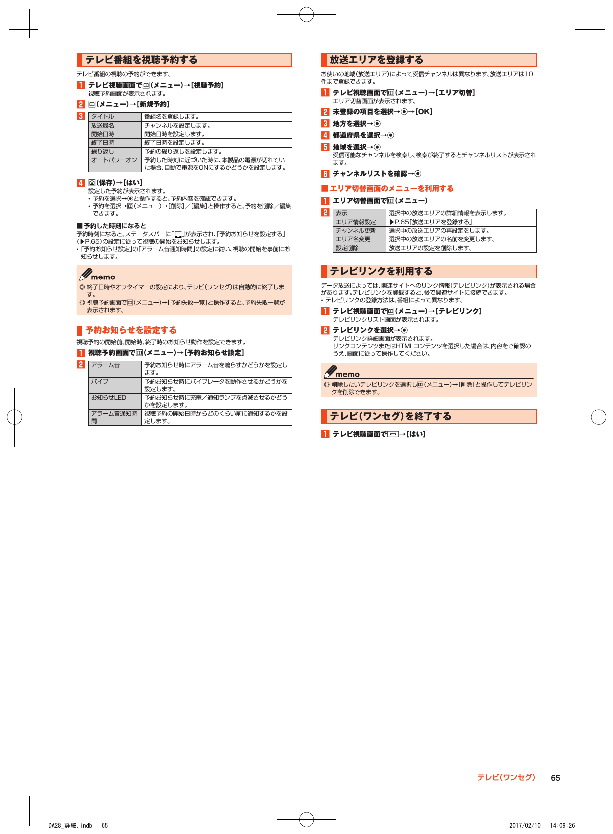 テレビ番組を視聴予約するテレビ番組の視聴の予約ができます。1■テレビ視聴画面でu（メニュー）→［視聴予約］視聴予約画面が表示されます。2■u（メニュー）→［新規予約］3タイトル 番組名を登録します。放送局名 チャンネルを設定します。開始日時 開始日時を設定します。終了日時 終了日時を設定します。繰り返し 予約の繰り返しを設定します。オートパワーオン 予約した時刻に近づいた時に、本製品の電源が切れていた場合、自動で電源をONにするかどうかを設定します。4■o（保存）→［はい］設定した予約が表示されます。 •予約を選択→kと操作すると、予約内容を確認できます。 •予約を選択→u（メニュー）→［削除］／［編集］と操作すると、予約を削除／編集できます。 ■ 予約した時刻になると予約時刻になると、ステータスバーに「 」が表示され、「予約お知らせを設定する」（▶P. 65）の設定に従って視聴の開始をお知らせします。 •「予約お知らせ設定」の「アラーム音通知時間」の設定に従い、視聴の開始を事前にお知らせします。 ◎ 終了日時やオフタイマーの設定により、テレビ（ワンセグ）は自動的に終了します。 ◎ 視聴予約画面でu（メニュー）→「予約失敗一覧」と操作すると、予約失敗一覧が表示されます。予約お知らせを設定する視聴予約の開始前、開始時、終了時のお知らせ動作を設定できます。1■視聴予約画面でu（メニュー）→［予約お知らせ設定］2アラーム音 予約お知らせ時にアラーム音を鳴らすかどうかを設定します。バイブ 予約お知らせ時にバイブレータを動作させるかどうかを設定します。お知らせLED 予約お知らせ時に充電／通知ランプを点滅させるかどうかを設定します。アラーム音通知時間視聴予約の開始日時からどのくらい前に通知するかを設定します。放送エリアを登録するお使いの地域（放送エリア）によって受信チャンネルは異なります。放送エリアは10件まで登録できます。1■テレビ視聴画面でu（メニュー）→［エリア切替］エリア切替画面が表示されます。2■未登録の項目を選択→k→［OK］3■地方を選択→k4■都道府県を選択→k5■地域を選択→k受信可能なチャンネルを検索し、検索が終了するとチャンネルリストが表示されます。6■チャンネルリストを確認→k■■エリア切替画面のメニューを利用する1■エリア切替画面でu（メニュー）2表示 選択中の放送エリアの詳細情報を表示します。エリア情報設定 ▶P. 65「放送エリアを登録する」チャンネル更新 選択中の放送エリアの再設定をします。エリア名変更 選択中の放送エリアの名前を変更します。設定削除 放送エリアの設定を削除します。テレビリンクを利用するデータ放送によっては、関連サイトへのリンク情報（テレビリンク）が表示される場合があります。テレビリンクを登録すると、後で関連サイトに接続できます。 •テレビリンクの登録方法は、番組によって異なります。1■テレビ視聴画面でu（メニュー）→［テレビリンク］テレビリンクリスト画面が表示されます。2■テレビリンクを選択→kテレビリンク詳細画面が表示されます。リンクコンテンツまたはHTMLコンテンツを選択した場合は、内容をご確認のうえ、画面に従って操作してください。 ◎ 削除したいテレビリンクを選択しu（メニュー）→［削除］と操作してテレビリンクを削除できます。テレビ（ワンセグ）を終了する1■テレビ視聴画面で.→［はい］65テレビ（ワンセグ）DA28_詳細.indb   65 2017/02/10   14:09:26