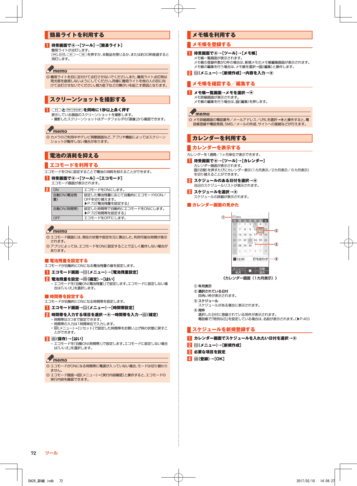 簡易ライトを利用する1■待受画面でk→［ツール］→［簡易ライト］簡易ライトが点灯します。.、,、q～zを押すか、本製品を閉じるか、または約30秒経過すると消灯します。 ◎ 簡易ライトを目に近付けて点灯させないでください。また、簡易ライト点灯時は発光部を直視しないようにしてください。同様に簡易ライトを他の人の目に向けて点灯させないでください。視力低下などの障がいを起こす原因となります。スクリーンショットを撮影する1■qとvを同時に1秒以上長く押す表示している画面のスクリーンショットを撮影します。 •撮影したスクリーンショットはデータフォルダの「画像」から確認できます。 ◎ カメラのご利用中やテレビ視聴画面など、アプリや機能によってはスクリーンショットが動作しない場合があります。電池の消耗を抑えるエコモードを利用するエコモードをONに設定することで電池の消耗を抑えることができます。1■待受画面でk→［ツール］→［エコモード］エコモード画面が表示されます。2ON エコモードをONにします。自動ON（電池残量）設定した電池残量に応じて自動的にエコモードのON／OFFを切り替えます。▶P. 72「電池残量を設定する」自動ON（時間帯） 設定した時間帯で自動的にエコモードをONにします。▶P. 72「時間帯を設定する」OFF エコモードをOFFにします。 ◎ エコモード画面には、現在の状態や設定を元に算出した、利用可能な時間が表示されます。 ◎ アプリによっては、エコモードをONに設定することで正しく動作しない場合があります。■■電池残量を設定するエコモードが自動的にONになる電池残量の値を設定します。1■エコモード画面→u（メニュー）→［電池残量設定］2■電池残量を設定→o（確定）→［はい］ •エコモードを「自動ON（電池残量）」で設定します。エコモードに設定しない場合は「いいえ」を選択します。■■時間帯を設定するエコモードが自動的にONになる時間帯を設定します。1■エコモード画面→u（メニュー）→［時間帯設定］2■時間帯を入力する項目を選択→k→時間帯を入力→o（確定） •時間帯は3つまで設定できます。 •時間帯の入力は1時間単位で入力します。 •u（メニュー）→［リセット］で設定した時間帯をお買い上げ時の状態に戻すことができます。3■o（保存）→［はい］ •エコモードを「自動ON（時間帯）」で設定します。エコモードに設定しない場合は「いいえ」を選択します。 ◎ エコモードがONになる時間帯に電源が入っていない場合、モードは切り替わりません。 ◎ エコモード画面→u（メニュー）→［実行内容確認］と操作すると、エコモードの実行内容を確認できます。メモ帳を利用するメモ帳を登録する1■待受画面でk→［ツール］→［メモ帳］メモ帳一覧画面が表示されます。メモ帳の登録件数が0件の場合は、新規メモのメモ帳編集画面が表示されます。メモ帳の編集を行う場合は、メモ帳を選択→o（編集）と操作します。2■u（メニュー）→［新規作成］→内容を入力→kメモ帳を確認する／編集する1■メモ帳一覧画面→メモを選択→kメモ詳細画面が表示されます。メモ帳の編集を行う場合は、o（編集）を押します。 ◎ メモ詳細画面の電話番号／メールアドレス／URLを選択→kと操作すると、電話帳登録や電話発信、SMS／メールの作成、サイトへの接続などが行えます。カレンダーを利用するカレンダーを表示するカレンダーを1週間／1ヶ月単位で表示できます。1■待受画面でk→［ツール］→［カレンダー］カレンダー画面が表示されます。o（切替）を押すたびにカレンダー表示（1カ月表示／2カ月表示／６カ月表示）を切り替えることができます。2■スケジュールのある日付を選択→k当日のスケジュールリストが表示されます。3■スケジュールを選択→kスケジュールの詳細が表示されます。■■カレンダー画面の見かた《カレンダー画面（1カ月表示）》②④①③① 年月表示② 選択されている日付四角い枠が表示されます。③ スケジュールスケジュールがある場合に表示されます。④ 用件選択した日付に登録されている用件が表示されます。電話帳で「特別な日」を設定している場合は、名前が表示されます。（▶P. 40）スケジュールを新規登録する1■カレンダー画面でスケジュールを入れたい日付を選択→k2■u（メニュー）→［新規作成］3■必要な項目を設定4■o（登録）→［OK］72 ツールDA28_詳細.indb   72 2017/02/10   14:09:27