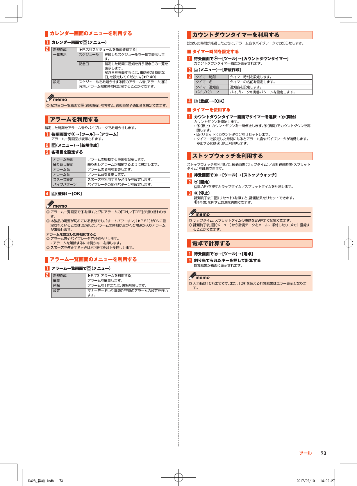 カレンダー画面のメニューを利用する1■カレンダー画面でu（メニュー）2新規作成 ▶P. 72「スケジュールを新規登録する」一覧表示 スケジュール 登録したスケジュールを一覧で表示します。記念日 指定した時間に通知を行う記念日の一覧を表示します。記念日を登録するには、電話帳の「特別な日」を設定してください。（▶P. 40）設定 スケジュールをお知らせする際のアラーム音、アラーム通知時刻、アラーム鳴動時間を設定することができます。 ◎ 記念日の一覧画面でu（通知設定）を押すと、通知時間や通知音を設定できます。アラームを利用する指定した時刻をアラーム音やバイブレータでお知らせします。1■待受画面でk→［ツール］→［アラーム］アラーム一覧画面が表示されます。2■u（メニュー）→［新規作成］3■各項目を設定するアラーム時刻 アラームの鳴動する時刻を設定します。繰り返し設定 繰り返しアラームが鳴動するように設定します。アラーム名 アラームの名前を変更します。アラーム音 アラーム音を変更します。スヌーズ設定 スヌーズを利用するかどうかを設定します。バイブパターン バイブレータの動作パターンを設定します。4■o（登録）→［OK］ ◎ アラーム一覧画面でkを押すたびにアラームの「ON」／「OFF」が切り替わります。 ◎ 本製品の電源が切れている状態でも、「オートパワーオン」（▶P. 81）がONに設定されているときは、設定したアラームの時刻が近づくと電源が入りアラームが鳴動します。アラームを設定した時刻になると ◎ アラーム音やバイブレータでお知らせします。 •アラームを解除するには何かキーを押します。 ◎ スヌーズを停止するときは,を1秒以上長押しします。アラーム一覧画面のメニューを利用する1■アラーム一覧画面でu（メニュー）2新規作成 ▶P. 73「アラームを利用する」編集 アラームを編集します。削除 アラームを1件または、選択削除します。設定 マナーモード中や電源OFF時のアラームの設定を行います。カウントダウンタイマーを利用する設定した時間が経過したときに、アラーム音やバイブレータでお知らせします。■■タイマー時間を設定する1■待受画面でk→［ツール］→［カウントダウンタイマー］カウントダウンタイマー画面が表示されます。2■u（メニュー）→［新規作成］3タイマー時刻 タイマー時刻を設定します。タイマー名 タイマーの名前を設定します。タイマー通知音 通知音を設定します。バイブパターン バイブレータの動作パターンを設定します。4■o（登録）→［OK］■■タイマーを使用する1■カウントダウンタイマー画面でタイマーを選択→k（開始）カウントダウンを開始します。 •k（停止）：カウントダウンを一時停止します。k（再開）でカウントダウンを再開します。 •o（リセット）：カウントダウンをリセットします。 •タイマーを設定した時間になるとアラーム音やバイブレータが鳴動します。 停止するにはk（停止）を押します。ストップウォッチを利用するストップウォッチを利用して、経過時間（ラップタイム）／合計経過時間（スプリットタイム）を計測できます。1■待受画面でk→［ツール］→［ストップウォッチ］2■k（開始）u（LAP）を押すとラップタイム／スプリットタイムを計測します。3■k（停止）計測終了後にo（リセット）を押すと、計測結果をリセットできます。k（再開）を押すと計測を再開できます。 ◎ ラップタイム、スプリットタイムの履歴を99件まで記憶できます。 ◎ 計測終了後、u（メニュー）から計測データをメールに添付したり、メモに登録することができます。電卓で計算する1■待受画面でk→［ツール］→［電卓］2■割り当てられたキーを押して計算する計算結果が画面に表示されます。 ◎ 入力桁は10桁までです。また、10桁を超える計算結果はエラー表示となります。73ツールDA28_詳細.indb   73 2017/02/10   14:09:27