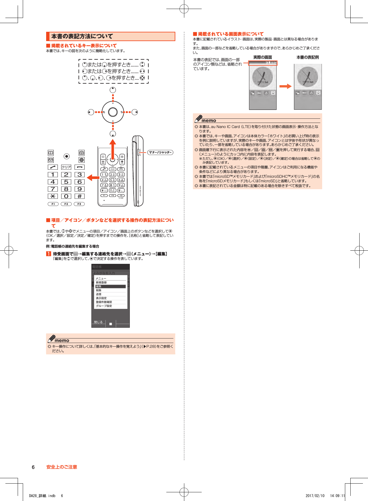 本書の表記方法について■■掲載されているキー表示について本書では、キーの図を次のように簡略化しています。uojlm,.123456789-0^qazvkeまたはcを押すとき...... wsまたはfを押すとき...... xe、c、s、fを押すとき... decs f■■項目／アイコン／ボタンなどを選択する操作の表記方法について本書では、wやdでメニューの項目／アイコン／画面上のボタンなどを選択してk（OK／選択／設定／決定／確定）を押すまでの操作を、［名称］と省略して表記しています。例：電話帳の連絡先を編集する場合1■待受画面でu→編集する連絡先を選択→u（メニュー）→［編集］「編集」をwで選択して、kで決定する操作を表しています。 ◎ キー操作について詳しくは、「基本的なキー操作を覚えよう」（▶P. 28）をご参照ください。■■掲載されている画面表示について本書に記載されているイラスト・画面は、実際の製品・画面とは異なる場合があります。また、画面の一部などを省略している場合がありますので、あらかじめご了承ください。本書の表記例実際の画面本書の表記では、画面の一部の ア イ コ ン 類 な ど は 、省 略 さ れています。 ◎ 本書は、au Nano IC Card （LTE）を取り付けた状態の画面表示・操作方法となります。 ◎ 本書では、キーや画面、アイコンは本体カラー「ホワイト」のお買い上げ時の表示を例に説明していますが、実際のキーや画面、アイコンとは字体や形状が異なっていたり、一部を省略している場合があります。あらかじめご了承ください。 ◎ 画面最下行に表示された内容をk／u／o／j／lを押して実行する場合、u（メニュー）のようにカッコ内に内容を表記します。※ ただし、k（OK）／k（選択）／k（設定）／k（決定）／k（確定）の場合は省略してkのみ表記しています。 ◎ 本書に記載されているメニューの項目や階層、アイコンはご利用になる機能や条件などにより異なる場合があります。 ◎ 本書では「microSD™メモリカード」および「microSDHC™メモリカード」の名称を「microSDメモリカード」もしくは「microSD」と省略しています。 ◎ 本書に表記されている金額は特に記載のある場合を除きすべて税抜です。6安全上のご注意DA28_詳細.indb   6 2017/02/10   14:09:11