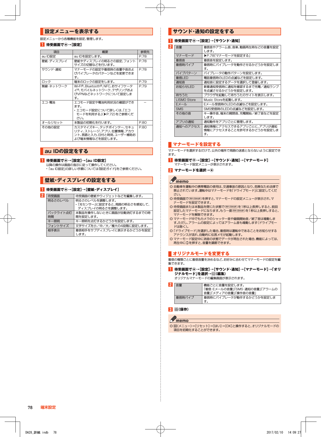 設定メニューを表示する設定メニューから各種機能を設定、管理します。1■待受画面でk→［設定］項目 概要 参照先au ID設定 au IDを設定します。 P. 78壁紙・ディスプレイ 壁紙やディスプレイの明るさの設定、フォントサイズの切替などを行います。P. 78サウンド・通知 マナーモードの設定や着信時の音量や音およびバイブレータのパターンなどを変更できます。P. 78ロック 端末のロックの設定をします。 P. 79無線・ネットワーク Wi-Fi®、Bluetooth®、NFC、おサイフケータイ®、モバイルネットワーク、テザリングおよびVPNなどネットワークについて設定します。 P. 79エ コ・電 池 エコモード設定や電池利用状況の確認ができます。 •エコモード設定について詳しくは、「エコモードを利用する」（▶P. 72）をご参照ください。－オールリセット 本製品の初期化を行います。 P. 80その他の設定 カスタマイズキー、タッチポインター、セキュリティ、ストレージ、アプリ、位置情報、アカウント、言語と入力、日付と時刻、ユーザー補助および端末情報などを設定します。P. 80au■IDの設定をする1■待受画面でk→［設定］→［au■ID設定］以降の操作は画面の指示に従って操作してください。 •「au ID設定」の詳しい手順については『設定ガイド』をご参照ください。壁紙・ディスプレイの設定をする1■待受画面でk→［設定］→［壁紙・ディスプレイ］2待受画面 待受画面の壁紙やウィジェットなどを編集します。明るさのレベル 明るさのレベルを調整します。 •「光センサー」に設定すると、周囲の明るさを感知して、ディスプレイの明るさを調整します。バックライト点灯時間本製品を操作しないときに画面が自動消灯するまでの時間を設定します。キー照明 キー照明を点灯するかどうかを設定します。フォントサイズ 文字サイズを小／中／大／極大の4段階に設定します。相手表示 着信相手をサブディスプレイに表示するかどうかを設定します。サウンド・通知の設定をする1■待受画面でk→［設定］→［サウンド・通知］2音量 着信音やアラーム音、音楽、動画再生時などの音量を設定します。マナーモード ▶P. 78「マナーモードを設定する」着信音 着信音を設定します。着信時バイブ 着信時にバイブレータを動作させるかどうかを設定します。バイブパターン バイブレータの動作パターンを設定します。着信LED 電話着信時のLEDの点滅などを設定します。通知音 通知音に設定するデータを選択して登録します。お知らせLED 新着通知受信時に通知を確認するまで充電／通知ランプを点滅させるかどうかを設定します。待ちうた ブラウザを起動して待ちうたのサイトを表示します。LISMO Store Music Storeを起動します。Eメール Eメール受信時のLEDの点滅などを設定します。SMS SMS受信時のLEDの点滅などを設定します。その他の音 キー操作音、端末の開閉音、充電開始／終了音などを設定します。アプリの通知 通知動作をアプリごとに管理します。通知へのアクセス 通知情報にアクセスできるアプリごとに、アプリが通知情報にアクセスすることを許可するかどうかを設定します。マナーモードを設定するマナーモードを選択するだけで、公共の場所で周囲の迷惑とならないように設定できます。1■待受画面でk→［設定］→［サウンド・通知］→［マナーモード］マナーモード設定メニューが表示されます。2■マナーモードを選択→k ◎ 自動車を運転中の携帯電話の使用は、交通事故の原因となり、危険なため法律で禁止されています。運転中はマナーモードを「ドライブモード」に設定してください。 ◎ 待受画面でvを押すと、マナーモードの設定メニューが表示され、マナーモードを設定できます。 ◎ 待受画面または本製品を閉じた状態でvを1秒以上長押しすると、前回設定したマナーモードになります。もう一度vを1秒以上長押しすると、マナーモードを解除できます。 ◎ マナーモード中でもカメラのシャッター音や録画開始音／終了音は鳴動します。ただし、アラームの設定によってはアラーム音も鳴動します（ドライブモードは除く）。 ◎「ドライブモード」を選択した場合、着信時は運転中であることをお知らせするアナウンスが流れ、自動的に伝言メモが起動します。 ◎ マナーモード設定中に消音の状態でデータが再生された場合、機能によっては、再生中にwを押すと、音量を調節できます。オリジナルモードを変更する着信の種類ごとに着信音量を決めるなど、お好みに合わせてマナーモードの設定を編集できます。1■待受画面でk→［設定］→［サウンド・通知］→［マナーモード］→「オリジナルモード」を選択→u（編集）オリジナルマナーモードの編集画面が表示されます。2音量 機能ごとに音量を設定します。「着信・Eメールの音量」「SMS・通知の音量」「アラームの音量」「メディアの音量」「操作音の音量」着信時バイブ 着信時にバイブレータが動作するかどうかを設定します。3■o（保存） ◎ u（メニュー）→［リセット］→［はい］→［OK］と操作すると、オリジナルモードの項目を初期化することができます。78 端末設定DA28_詳細.indb   78 2017/02/10   14:09:27