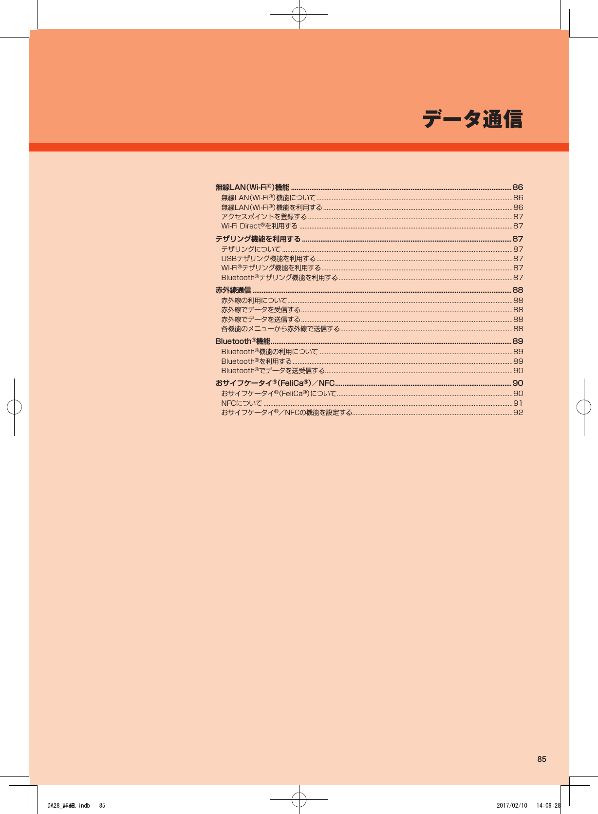 データ通信無線LAN（Wi-Fi®）機 能  ........................................................................................................................86無線LAN（Wi-Fi®）機能について ...................................................................................................................86無線LAN（Wi-Fi®）機能を利用する ...............................................................................................................86アクセスポイントを登録する ........................................................................................................................87Wi-Fi Direct®を利用する .............................................................................................................................87テザリング機能を利用する .................................................................................................................. 87テザリングについて .......................................................................................................................................87USBテザリング機能を利用する ...................................................................................................................87Wi-Fi®テザリング機能を利用する ................................................................................................................87Bluetooth®テザリング機能を利用する ......................................................................................................87赤外線通信 .............................................................................................................................................88赤外線の利用について ....................................................................................................................................88赤外線でデータを受信する ............................................................................................................................88赤外線でデータを送信する ............................................................................................................................88各機能のメニューから赤外線で送信する .....................................................................................................88Bluetooth®機能 ...................................................................................................................................89Bluetooth®機能の利用について .................................................................................................................89Bluetooth®を利用する .................................................................................................................................89Bluetooth®でデータを送受信する..............................................................................................................90おサイフケータイ®（FeliCa®）／NFC ................................................................................................90おサイフケータイ®（FeliCa®）について .......................................................................................................90NFCについて ..................................................................................................................................................91おサイフケータイ®／NFCの機能を設定する..............................................................................................9285DA28_詳細.indb   85 2017/02/10   14:09:28