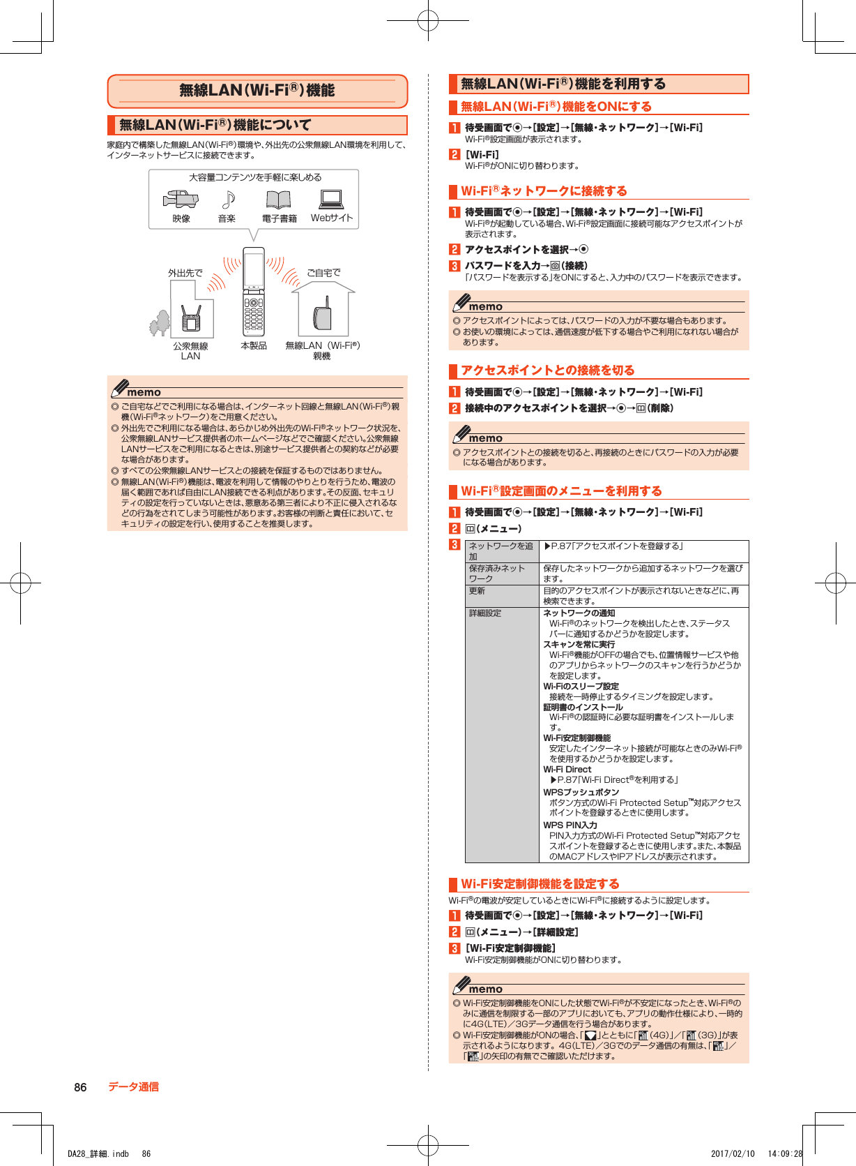 無線LAN（Wi-Fi®）機 能無線LAN（Wi-Fi®）機能について家庭内で構築した無線LAN（Wi-Fi®）環境や、外出先の公衆無線LAN環境を利用して、インターネットサービスに接続できます。大容量コンテンツを手軽に楽しめる公衆無線LAN無線LAN（Wi-Fi®）親機本製品外出先で ご自宅で映像 音楽 電子書籍 Webサイト ◎ ご自宅などでご利用になる場合は、インターネット回線と無線LAN（Wi-Fi®）親機（Wi-Fi®ネットワーク）をご用意ください。 ◎ 外出先でご利用になる場合は、あらかじめ外出先のWi-Fi®ネットワーク状況を、公衆無線LANサービス提供者のホームページなどでご確認ください。公衆無線LANサービスをご利用になるときは、別途サービス提供者との契約などが必要な場合があります。 ◎ すべての公衆無線LANサービスとの接続を保証するものではありません。 ◎ 無線LAN（Wi-Fi®）機能は、電波を利用して情報のやりとりを行うため、電波の届く範囲であれば自由にLAN接続できる利点があります。その反面、セキュリティの設定を行っていないときは、悪意ある第三者により不正に侵入されるなどの行為をされてしまう可能性があります。お客様の判断と責任において、セキュリティの設定を行い、使用することを推奨します。無線LAN（Wi-Fi®）機能を利用する無線LAN（Wi-Fi®）機能をONにする1■待受画面でk→［設定］→［無線・ネットワーク］→［Wi-Fi］Wi-Fi®設定画面が表示されます。2■［Wi-Fi］Wi-Fi®がONに切り替わります。Wi-Fi®ネットワークに接続する1■待受画面でk→［設定］→［無線・ネットワーク］→［Wi-Fi］Wi-Fi®が起動している場合、Wi-Fi®設定画面に接続可能なアクセスポイントが表示されます。2■アクセスポイントを選択→k3■パスワードを入力→o（接続）「パスワードを表示する」をONにすると、入力中のパスワードを表示できます。 ◎ アクセスポイントによっては、パスワードの入力が不要な場合もあります。 ◎ お使いの環境によっては、通信速度が低下する場合やご利用になれない場合があります。アクセスポイントとの接続を切る1■待受画面でk→［設定］→［無線・ネットワーク］→［Wi-Fi］2■接続中のアクセスポイントを選択→k→u（削除） ◎ アクセスポイントとの接続を切ると、再接続のときにパスワードの入力が必要になる場合があります。Wi-Fi®設定画面のメニューを利用する1■待受画面でk→［設定］→［無線・ネットワーク］→［Wi-Fi］2■u（メニュー）3ネットワークを追加▶P. 87「アクセスポイントを登録する」保存済みネットワーク保存したネットワークから追加するネットワークを選びます。更新 目的のアクセスポイントが表示されないときなどに、再検索できます。詳細設定 ネットワークの通知Wi-Fi®のネットワークを検出したとき、ステータスバーに通知するかどうかを設定します。スキャンを常に実行Wi-Fi®機能がOFFの場合でも、位置情報サービスや他のアプリからネットワークのスキャンを行うかどうかを設定します。Wi-Fiのスリープ設定接続を一時停止するタイミングを設定します。証明書のインストールWi-Fi®の認証時に必要な証明書をインストールします。Wi-Fi安定制御機能安定したインターネット接続が可能なときのみWi-Fi®を使用するかどうかを設定します。Wi-Fi Direct▶P. 87「Wi-Fi Direct®を利用する」WPSプッシュボタンボタン方式のWi-Fi Protected Setup™対応アクセスポイントを登録するときに使用します。WPS PIN入力PIN入力方式のWi-Fi Protected Setup™対応アクセスポイントを登録するときに使用します。また、本製品のMACアドレスやIPアドレスが表示されます。Wi-Fi安定制御機能を設定するWi-Fi®の電波が安定しているときにWi-Fi®に接続するように設定します。1■待受画面でk→［設定］→［無線・ネットワーク］→［Wi-Fi］2■u（メニュー）→［詳細設定］3■［Wi-Fi安定制御機能］Wi-Fi安定制御機能がONに切り替わります。 ◎ Wi-Fi安定制御機能をONにした状態でWi-Fi®が不安定になったとき、Wi-Fi®のみに通信を制限する一部のアプリにおいても、アプリの動作仕様により、一時的に4G（LTE）／3Gデータ通信を行う場合があります。 ◎ Wi-Fi安定制御機能がONの場合、「 」とともに「 （ 4 G ）」／「 （3G）」が表示されるようになります。4G（LTE）／3Gでのデータ通信の有無は、「 」／「 」の矢印の有無でご確認いただけます。86 データ通信DA28_詳細.indb   86 2017/02/10   14:09:28