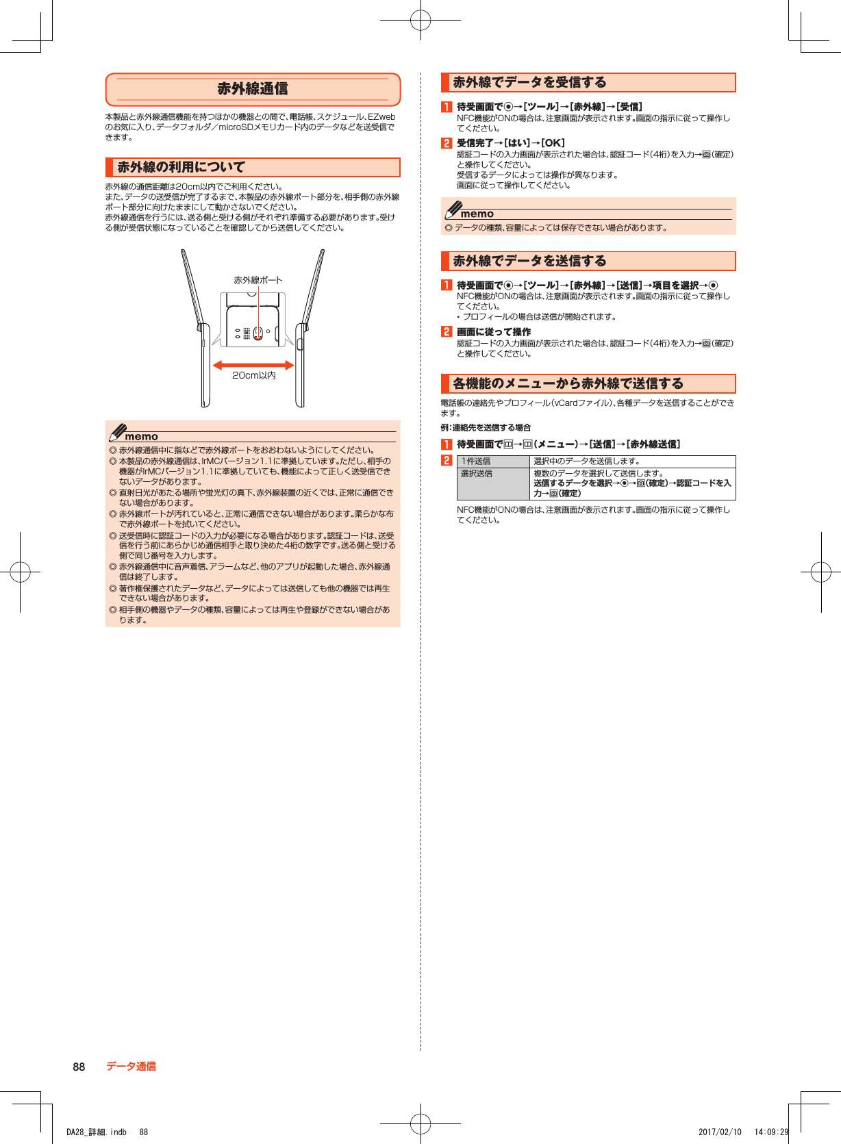 赤外線通信本製品と赤外線通信機能を持つほかの機器との間で、電話帳、スケジュール、EZwebのお気に入り、データフォルダ／microSDメモリカード内のデータなどを送受信できます。赤外線の利用について赤外線の通信距離は20cm以内でご利用ください。また、データの送受信が完了するまで、本製品の赤外線ポート部分を、相手側の赤外線ポート部分に向けたままにして動かさないでください。赤外線通信を行うには、送る側と受ける側がそれぞれ準備する必要があります。受ける側が受信状態になっていることを確認してから送信してください。20cm以内赤外線ポート ◎ 赤外線通信中に指などで赤外線ポートをおおわないようにしてください。 ◎ 本製品の赤外線通信は、IrMCバージョン1.1に準拠しています。ただし、相手の機器がIrMCバージョン1.1に準拠していても、機能によって正しく送受信できないデータがあります。 ◎ 直射日光があたる場所や蛍光灯の真下、赤外線装置の近くでは、正常に通信できない場合があります。 ◎ 赤外線ポートが汚れていると、正常に通信できない場合があります。柔らかな布で赤外線ポートを拭いてください。 ◎ 送受信時に認証コードの入力が必要になる場合があります。認証コードは、送受信を行う前にあらかじめ通信相手と取り決めた4桁の数字です。送る側と受ける側で同じ番号を入力します。 ◎ 赤外線通信中に音声着信、アラームなど、他のアプリが起動した場合、赤外線通信は終了します。 ◎ 著作権保護されたデータなど、データによっては送信しても他の機器では再生できない場合があります。 ◎ 相手側の機器やデータの種類、容量によっては再生や登録ができない場合があります。赤外線でデータを受信する1■待受画面でk→［ツール］→［赤外線］→［受信］NFC機能がONの場合は、注意画面が表示されます。画面の指示に従って操作してください。2■受信完了→［はい］→［OK］認証コードの入力画面が表示された場合は、認証コード（4桁）を入力→o（確定）と操作してください。受信するデータによっては操作が異なります。画面に従って操作してください。 ◎ データの種類、容量によっては保存できない場合があります。赤外線でデータを送信する1■待受画面でk→［ツール］→［赤外線］→［送信］→項目を選択→kNFC機能がONの場合は、注意画面が表示されます。画面の指示に従って操作してください。 •プロフィールの場合は送信が開始されます。2■画面に従って操作認証コードの入力画面が表示された場合は、認証コード（4桁）を入力→o（確定）と操作してください。各機能のメニューから赤外線で送信する電話帳の連絡先やプロフィール（vCardファイル）、各種データを送信することができます。例：連絡先を送信する場合1■待受画面でu→u（メニュー）→［送信］→［赤外線送信］21件送信 選択中のデータを送信します。選択送信 複数のデータを選択して送信します。送信するデータを選択→k→o（確定）→認証コードを入力→o（確定）NFC機能がONの場合は、注意画面が表示されます。画面の指示に従って操作してください。88 データ通信DA28_詳細.indb   88 2017/02/10   14:09:29