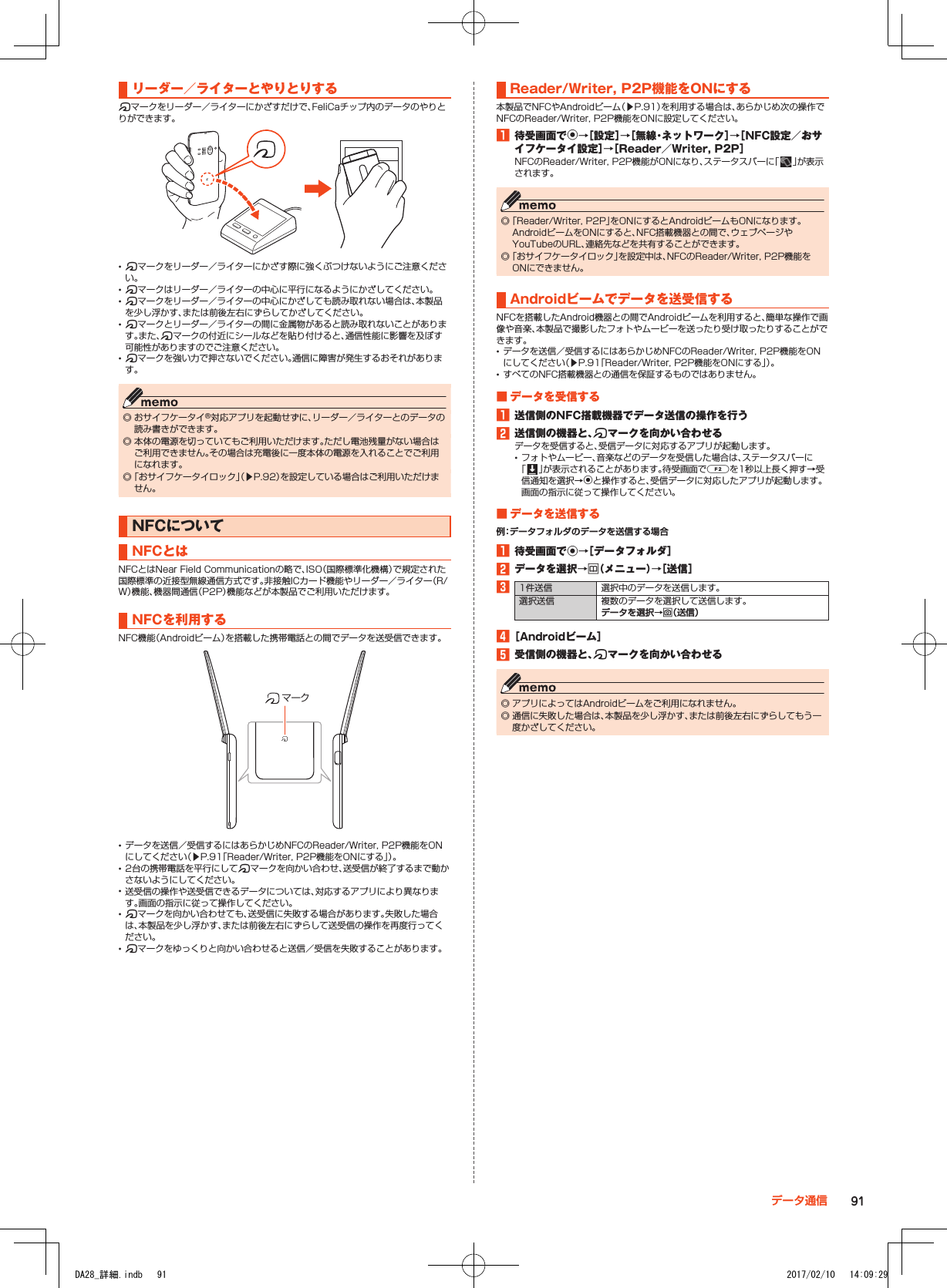 リーダー／ライターとやりとりする@マークをリーダー／ライターにかざすだけで、FeliCaチップ内のデータのやりとりができます。 •@マークをリーダー／ライターにかざす際に強くぶつけないようにご注意ください。 •@マークはリーダー／ライターの中心に平行になるようにかざしてください。 •@マークをリーダー／ライターの中心にかざしても読み取れない場合は、本製品を少し浮かす、または前後左右にずらしてかざしてください。 •@マークとリーダー／ライターの間に金属物があると読み取れないことがあります。また、@マークの付近にシールなどを貼り付けると、通信性能に影響を及ぼす可能性がありますのでご注意ください。 •@マークを強い力で押さないでください。通信に障害が発生するおそれがあります。 ◎ おサイフケータイ®対応アプリを起動せずに、リーダー／ライターとのデータの読み書きができます。 ◎ 本体の電源を切っていてもご利用いただけます。ただし電池残量がない場合はご利用できません。その場合は充電後に一度本体の電源を入れることでご利用になれます。 ◎「おサイフケータイロック」（▶P. 92）を設定している場合はご利用いただけません。NFCについてNFCとはNFCとはNear Field Communicationの略で、ISO（国際標準化機構）で規定された国際標準の近接型無線通信方式です。非接触ICカード機能やリーダー／ライター（R/W）機能、機器間通信（P2P）機能などが本製品でご利用いただけます。NFCを利用するNFC機能（Androidビーム）を搭載した携帯電話との間でデータを送受信できます。マーク •データを送信／受信するにはあらかじめNFCのReader/Writer, P2P機能をONにしてください（▶P. 91「Reader/Writer, P2P機能をONにする」）。 •2台の携帯電話を平行にして@マークを向かい合わせ、送受信が終了するまで動かさないようにしてください。 •送受信の操作や送受信できるデータについては、対応するアプリにより異なります。画面の指示に従って操作してください。 •@マークを向かい合わせても、送受信に失敗する場合があります。失敗した場合は、本製品を少し浮かす、または前後左右にずらして送受信の操作を再度行ってください。 •@マークをゆっくりと向かい合わせると送信／受信を失敗することがあります。Reader/Writer,■P2P機能をONにする本製品でNFCやAndroidビーム（▶P. 91）を利用する場合は、あらかじめ次の操作でNFCのReader/Writer, P2P機能をONに設定してください。1■待受画面でk→［設定］→［無線・ネットワーク］→［NFC設定／おサイフケータイ設定］→［Reader／Writer,■P2P］NFCのReader/Writer, P2P機能がONになり、ステータスバーに「 」が表示されます。 ◎「Reader/Writer, P2P」をONにするとAndroidビームもONになります。AndroidビームをONにすると、NFC搭載機器との間で、ウェブページやYouTubeのURL、連絡先などを共有することができます。 ◎「おサイフケータイロック」を設定中は、NFCのReader/Writer, P2P機能をONにできません。Androidビームでデータを送受信するNFCを搭載したAndroid機器との間でAndroidビームを利用すると、簡単な操作で画像や音楽、本製品で撮影したフォトやムービーを送ったり受け取ったりすることができます。 •データを送信／受信するにはあらかじめNFCのReader/Writer, P2P機能をONにしてください（▶P. 91「Reader/Writer, P2P機能をONにする」）。 •すべてのNFC搭載機器との通信を保証するものではありません。■■データを受信する1■送信側のNFC搭載機器でデータ送信の操作を行う2■送信側の機器と、@マークを向かい合わせるデータを受信すると、受信データに対応するアプリが起動します。 •フォトやムービー、音楽などのデータを受信した場合は、ステータスバーに「 」が表示されることがあります。待受画面でaを1秒以上長く押す→受信通知を選択→kと操作すると、受信データに対応したアプリが起動します。画面の指示に従って操作してください。■■データを送信する例：データフォルダのデータを送信する場合1■待受画面でk→［データフォルダ］2■データを選択→u（メニュー）→［送信］31件送信 選択中のデータを送信します。選択送信 複数のデータを選択して送信します。データを選択→o（送信）4■［Androidビーム］5■受信側の機器と、@マークを向かい合わせる ◎ アプリによってはAndroidビームをご利用になれません。 ◎ 通信に失敗した場合は、本製品を少し浮かす、または前後左右にずらしてもう一度かざしてください。91データ通信DA28_詳細.indb   91 2017/02/10   14:09:29