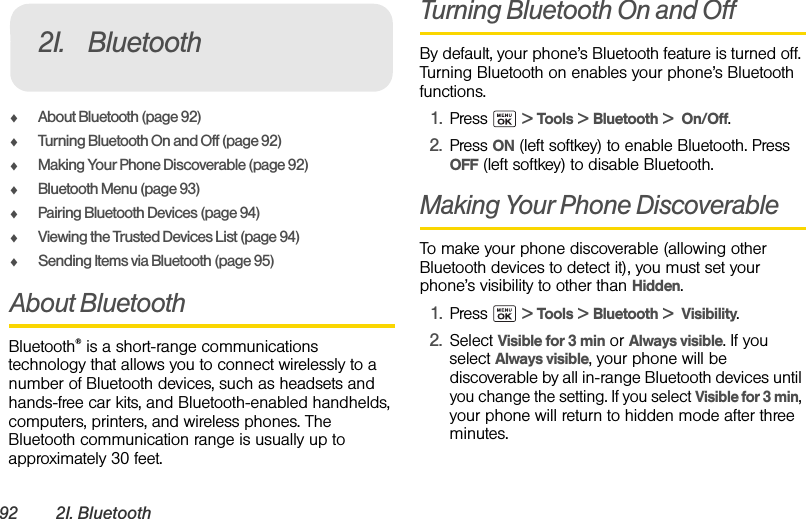 92 2I. BluetoothࡗAbout Bluetooth (page 92)ࡗTurning Bluetooth On and Off (page 92)ࡗMaking Your Phone Discoverable (page 92)ࡗBluetooth Menu (page 93)ࡗPairing Bluetooth Devices (page 94)ࡗViewing the Trusted Devices List (page 94)ࡗSending Items via Bluetooth (page 95)About BluetoothBluetooth® is a short-range communications technology that allows you to connect wirelessly to a number of Bluetooth devices, such as headsets and hands-free car kits, and Bluetooth-enabled handhelds, computers, printers, and wireless phones. The Bluetooth communication range is usually up to approximately 30 feet.Turning Bluetooth On and OffBy default, your phone’s Bluetooth feature is turned off. Turning Bluetooth on enables your phone’s Bluetooth functions.1. Press  &gt; Tools &gt; Bluetooth &gt;  On/Off.2. Press ON (left softkey) to enable Bluetooth. Press OFF (left softkey) to disable Bluetooth.Making Your Phone DiscoverableTo make your phone discoverable (allowing other Bluetooth devices to detect it), you must set your phone’s visibility to other than Hidden.1. Press  &gt; Tools &gt; Bluetooth &gt;  Visibility.2. Select Visible for 3 min or Always visible. If you select Always visible, your phone will be discoverable by all in-range Bluetooth devices until you change the setting. If you select Visible for 3 min, your phone will return to hidden mode after three minutes.2I. Bluetooth