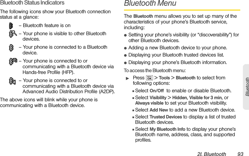2I. Bluetooth 93BluetoothBluetooth Status IndicatorsThe following icons show your Bluetooth connection status at a glance: – Bluetooth feature is on – Your phone is visible to other Bluetooth devices. – Your phone is connected to a Bluetooth device. – Your phone is connected to or communicating with a Bluetooth device via Hands-free Profile (HFP). – Your phone is connected to or communicating with a Bluetooth device via Advanced Audio Distribution Profile (A2DP).The above icons will blink while your phone is communicating with a Bluetooth device.Bluetooth MenuThe Bluetooth menu allows you to set up many of the characteristics of your phone’s Bluetooth service, including:ⅷSetting your phone’s visibility (or “discoverability”) for other Bluetooth devices.ⅷAdding a new Bluetooth device to your phone.ⅷDisplaying your Bluetooth trusted devices list.ⅷDisplaying your phone’s Bluetooth information.To access the Bluetooth menu:ᮣPress   &gt; Tools &gt; Bluetooth to select from following options:ⅢSelect On/Off  to enable or disable Bluetooth.ⅢSelect Visibility &gt; Hidden, Visible for 3 min, or Always visible to set your Bluetooth visibility.ⅢSelect Add New to add a new Bluetooth device.ⅢSelect Trusted Devices to display a list of trusted Bluetooth devices.ⅢSelect My Bluetooth Info to display your phone’s Bluetooth name, address, class, and supported profiles.