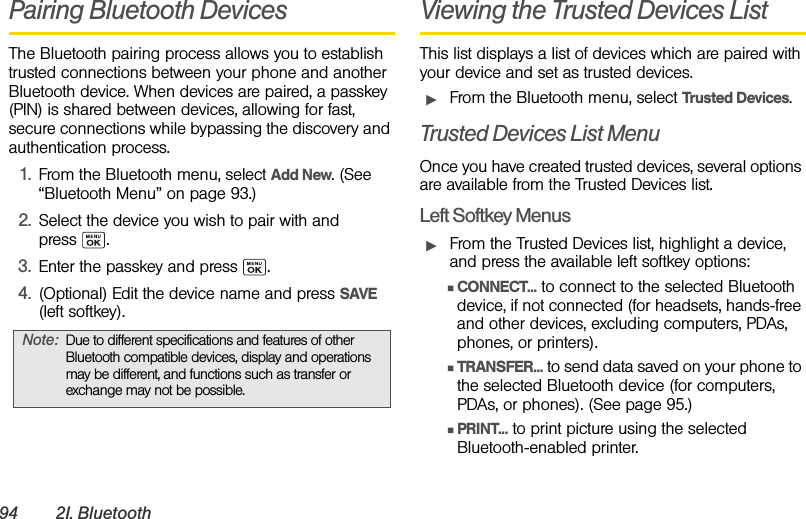 94 2I. BluetoothPairing Bluetooth DevicesThe Bluetooth pairing process allows you to establish trusted connections between your phone and another Bluetooth device. When devices are paired, a passkey (PIN) is shared between devices, allowing for fast, secure connections while bypassing the discovery and authentication process.1. From the Bluetooth menu, select Add New. (See “Bluetooth Menu” on page 93.)2. Select the device you wish to pair with and press .3. Enter the passkey and press  .4. (Optional) Edit the device name and press SAVE (left softkey).Viewing the Trusted Devices ListThis list displays a list of devices which are paired with your device and set as trusted devices.ᮣFrom the Bluetooth menu, select Trusted Devices.Trusted Devices List MenuOnce you have created trusted devices, several options are available from the Trusted Devices list.Left Softkey MenusᮣFrom the Trusted Devices list, highlight a device, and press the available left softkey options:ⅢCONNECT... to connect to the selected Bluetooth device, if not connected (for headsets, hands-free and other devices, excluding computers, PDAs, phones, or printers).ⅢTRANSFER... to send data saved on your phone to the selected Bluetooth device (for computers, PDAs, or phones). (See page 95.)ⅢPRINT... to print picture using the selected Bluetooth-enabled printer.Note: Due to different specifications and features of other Bluetooth compatible devices, display and operations may be different, and functions such as transfer or exchange may not be possible.