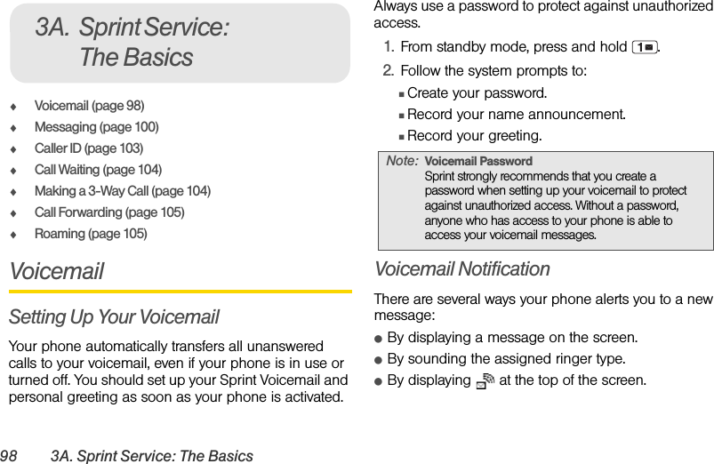 98 3A. Sprint Service: The BasicsࡗVoicemail (page 98)ࡗMessaging (page 100)ࡗCaller ID (page 103)ࡗCall Waiting (page 104)ࡗMaking a 3-Way Call (page 104)ࡗCall Forwarding (page 105)ࡗRoaming (page 105)VoicemailSetting Up Your VoicemailYour phone automatically transfers all unanswered calls to your voicemail, even if your phone is in use or turned off. You should set up your Sprint Voicemail and personal greeting as soon as your phone is activated. Always use a password to protect against unauthorized access.1. From standby mode, press and hold  .2. Follow the system prompts to:ⅢCreate your password.ⅢRecord your name announcement.ⅢRecord your greeting.Voicemail NotificationThere are several ways your phone alerts you to a new message:ⅷBy displaying a message on the screen.ⅷBy sounding the assigned ringer type.ⅷBy displaying   at the top of the screen.3A. Sprint Service: The BasicsNote: Voicemail PasswordSprint strongly recommends that you create a password when setting up your voicemail to protect against unauthorized access. Without a password, anyone who has access to your phone is able to access your voicemail messages.