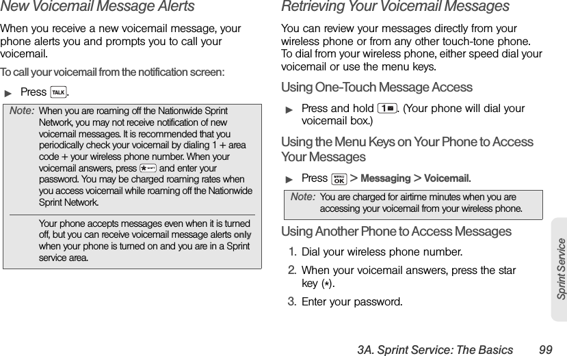 3A. Sprint Service: The Basics 99Sprint ServiceNew Voicemail Message AlertsWhen you receive a new voicemail message, your phone alerts you and prompts you to call your voicemail.To call your voicemail from the notification screen:ᮣPress .Retrieving Your Voicemail MessagesYou can review your messages directly from your wireless phone or from any other touch-tone phone. To dial from your wireless phone, either speed dial your voicemail or use the menu keys.Using One-Touch Message AccessᮣPress and hold  . (Your phone will dial your voicemail box.)Using the Menu Keys on Your Phone to Access Your MessagesᮣPress   &gt; Messaging &gt; Voicemail.Using Another Phone to Access Messages1. Dial your wireless phone number.2. When your voicemail answers, press the star key (*).3. Enter your password.Note: When you are roaming off the Nationwide Sprint Network, you may not receive notification of new voicemail messages. It is recommended that you periodically check your voicemail by dialing 1 + area code + your wireless phone number. When your voicemail answers, press   and enter your password. You may be charged roaming rates when you access voicemail while roaming off the Nationwide Sprint Network.Your phone accepts messages even when it is turned off, but you can receive voicemail message alerts only when your phone is turned on and you are in a Sprint service area.Note: You are charged for airtime minutes when you are accessing your voicemail from your wireless phone.