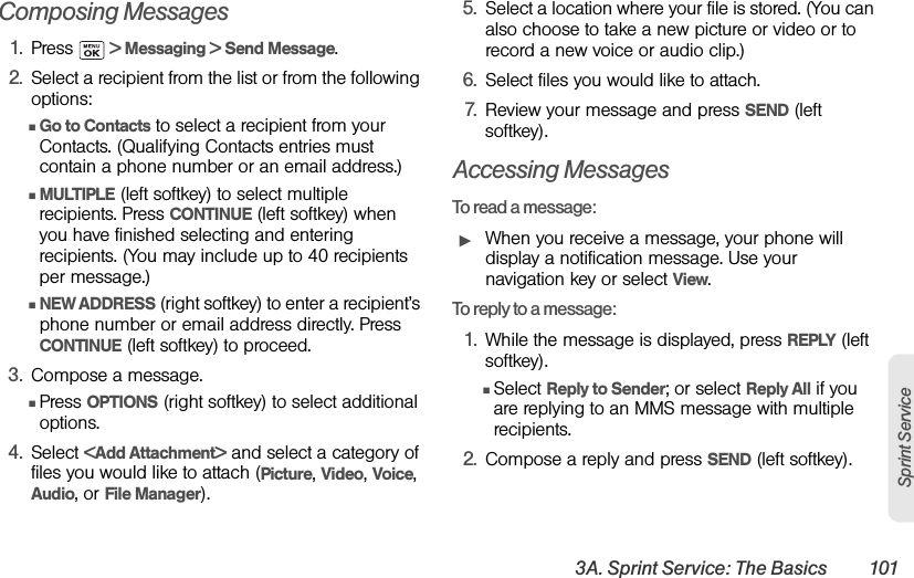 3A. Sprint Service: The Basics 101Sprint ServiceComposing Messages1. Press   &gt; Messaging &gt; Send Message.2. Select a recipient from the list or from the following options:ⅢGo to Contacts to select a recipient from your Contacts. (Qualifying Contacts entries must contain a phone number or an email address.) ⅢMULTIPLE (left softkey) to select multiple recipients. Press CONTINUE (left softkey) when you have finished selecting and entering recipients. (You may include up to 40 recipients per message.)ⅢNEW ADDRESS (right softkey) to enter a recipient’s phone number or email address directly. Press CONTINUE (left softkey) to proceed.3. Compose a message.ⅢPress OPTIONS (right softkey) to select additional options.4. Select &lt;Add Attachment&gt; and select a category of files you would like to attach (Picture, Video, Voice, Audio, or File Manager).5. Select a location where your file is stored. (You can also choose to take a new picture or video or to record a new voice or audio clip.) 6. Select files you would like to attach.7. Review your message and press SEND (left softkey).Accessing MessagesTo read a message:ᮣWhen you receive a message, your phone will display a notification message. Use your navigation key or select View.To reply to a message:1. While the message is displayed, press REPLY (left softkey).ⅢSelect Reply to Sender; or select Reply All if you are replying to an MMS message with multiple recipients.2. Compose a reply and press SEND (left softkey).