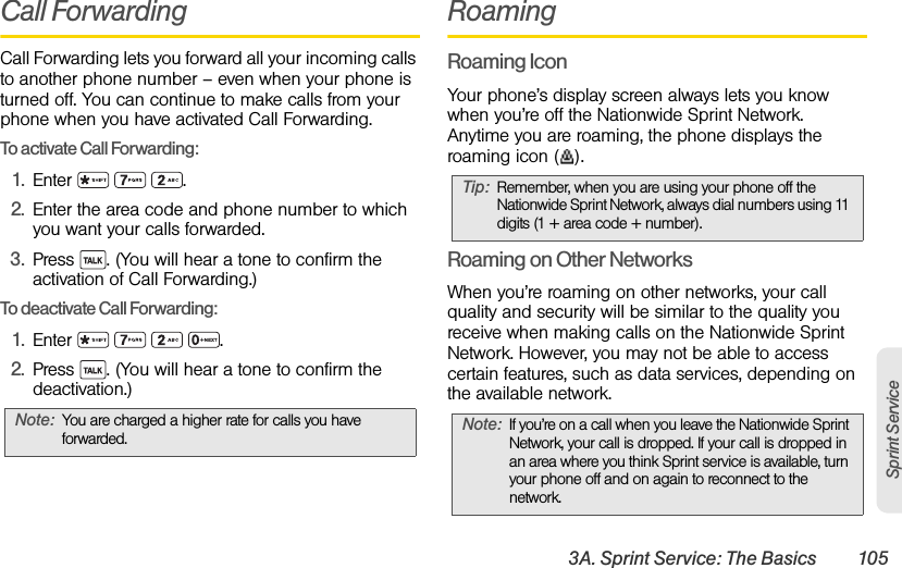 3A. Sprint Service: The Basics 105Sprint ServiceCall ForwardingCall Forwarding lets you forward all your incoming calls to another phone number – even when your phone is turned off. You can continue to make calls from your phone when you have activated Call Forwarding.To activate Call Forwarding:1. Enter   .2. Enter the area code and phone number to which you want your calls forwarded.3. Press  . (You will hear a tone to confirm the activation of Call Forwarding.)To deactivate Call Forwarding:1. Enter    .2. Press  . (You will hear a tone to confirm the deactivation.)RoamingRoaming IconYour phone’s display screen always lets you know when you’re off the Nationwide Sprint Network. Anytime you are roaming, the phone displays the roaming icon ( ).Roaming on Other NetworksWhen you’re roaming on other networks, your call quality and security will be similar to the quality you receive when making calls on the Nationwide Sprint Network. However, you may not be able to access certain features, such as data services, depending on the available network.Note: You are charged a higher rate for calls you have forwarded.Tip: Remember, when you are using your phone off the Nationwide Sprint Network, always dial numbers using 11 digits (1 + area code + number).Note: If you’re on a call when you leave the Nationwide Sprint Network, your call is dropped. If your call is dropped in an area where you think Sprint service is available, turn your phone off and on again to reconnect to the network.