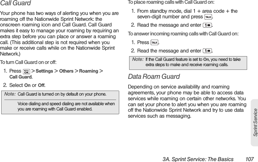 3A. Sprint Service: The Basics 107Sprint ServiceCall GuardYour phone has two ways of alerting you when you are roaming off the Nationwide Sprint Network: the onscreen roaming icon and Call Guard. Call Guard makes it easy to manage your roaming by requiring an extra step before you can place or answer a roaming call. (This additional step is not required when you make or receive calls while on the Nationwide Sprint Network.)To turn Call Guard on or off:1. Press   &gt; Settings &gt; Others &gt; Roaming &gt; Call Guard.2. Select On or Off.To place roaming calls with Call Guard on:1. From standby mode, dial 1 + area code + the seven-digit number and press  .2. Read the message and enter  .To answer incoming roaming calls with Call Guard on:1. Press .2. Read the message and enter  .Data Roam GuardDepending on service availability and roaming agreements, your phone may be able to access data services while roaming on certain other networks. You can set your phone to alert you when you are roaming off the Nationwide Sprint Network and try to use data services such as messaging.Note: Call Guard is turned on by default on your phone.Voice dialing and speed dialing are not available when you are roaming with Call Guard enabled.Note: If the Call Guard feature is set to On, you need to take extra steps to make and receive roaming calls.