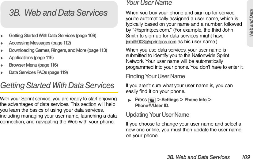 3B. Web and Data Services 109Web and DataࡗGetting Started With Data Services (page 109)ࡗAccessing Messages (page 112)ࡗDownloading Games, Ringers, and More (page 113)ࡗApplications (page 115)ࡗBrowser Menu (page 116)ࡗData Services FAQs (page 119)Getting Started With Data ServicesWith your Sprint service, you are ready to start enjoying the advantages of data services. This section will help you learn the basics of using your data services, including managing your user name, launching a data connection, and navigating the Web with your phone.Your User NameWhen you buy your phone and sign up for service, you’re automatically assigned a user name, which is typically based on your name and a number, followed by “@sprintpcs.com.” (For example, the third John Smith to sign up for data services might have jsmith003@sprintpcs.com as his user name.)When you use data services, your user name is submitted to identify you to the Nationwide Sprint Network. Your user name will be automatically programmed into your phone. You don’t have to enter it.Finding Your User NameIf you aren’t sure what your user name is, you can easily find it on your phone.ᮣPress  &gt; Settings &gt; Phone Info &gt; Phone#/User ID.Updating Your User NameIf you choose to change your user name and select a new one online, you must then update the user name on your phone.3B. Web and Data Services