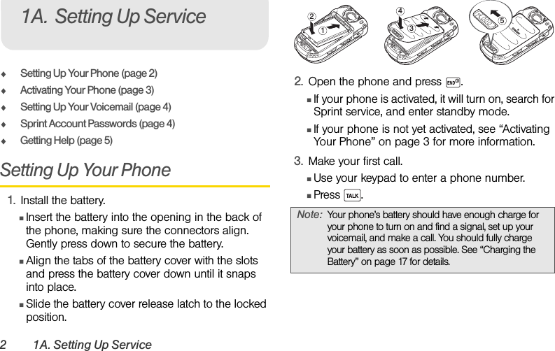 2 1A. Setting Up ServiceࡗSetting Up Your Phone (page 2)ࡗActivating Your Phone (page 3)ࡗSetting Up Your Voicemail (page 4) ࡗSprint Account Passwords (page 4)ࡗGetting Help (page 5)Setting Up Your Phone1. Install the battery.ⅢInsert the battery into the opening in the back of the phone, making sure the connectors align. Gently press down to secure the battery.ⅢAlign the tabs of the battery cover with the slots and press the battery cover down until it snaps into place.ⅢSlide the battery cover release latch to the locked position.2. Open the phone and press  .ⅢIf your phone is activated, it will turn on, search for Sprint service, and enter standby mode.ⅢIf your phone is not yet activated, see “Activating Your Phone” on page 3 for more information.3. Make your first call.ⅢUse your keypad to enter a phone number.ⅢPress .1A. Setting Up ServiceNote: Your phone’s battery should have enough charge for your phone to turn on and find a signal, set up your voicemail, and make a call. You should fully charge your battery as soon as possible. See “Charging the Battery” on page 17 for details.24513