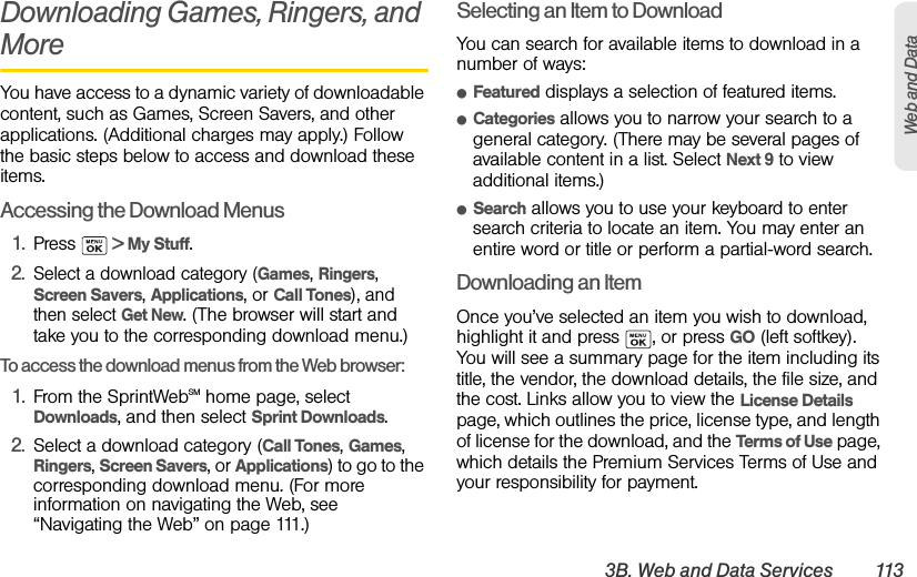 3B. Web and Data Services 113Web and DataDownloading Games, Ringers, and MoreYou have access to a dynamic variety of downloadable content, such as Games, Screen Savers, and other applications. (Additional charges may apply.) Follow the basic steps below to access and download these items.Accessing the Download Menus1. Press   &gt; My Stuff.2.Select a download category (Games, Ringers, Screen Savers, Applications, or Call Tones), and then select Get New. (The browser will start and take you to the corresponding download menu.)To access the download menus from the Web browser:1. From the SprintWebSM home page, select Downloads, and then select Sprint Downloads.2. Select a download category (Call Tones, Games, Ringers, Screen Savers, or Applications) to go to the corresponding download menu. (For more information on navigating the Web, see “Navigating the Web” on page 111.)Selecting an Item to DownloadYou can search for available items to download in a number of ways:ⅷFeatured displays a selection of featured items.ⅷCategories allows you to narrow your search to a general category. (There may be several pages of available content in a list. Select Next 9 to view additional items.)ⅷSearch allows you to use your keyboard to enter search criteria to locate an item. You may enter an entire word or title or perform a partial-word search.Downloading an ItemOnce you’ve selected an item you wish to download, highlight it and press  , or press GO (left softkey). You will see a summary page for the item including its title, the vendor, the download details, the file size, and the cost. Links allow you to view the License Details page, which outlines the price, license type, and length of license for the download, and the Terms of Use page, which details the Premium Services Terms of Use and your responsibility for payment. 