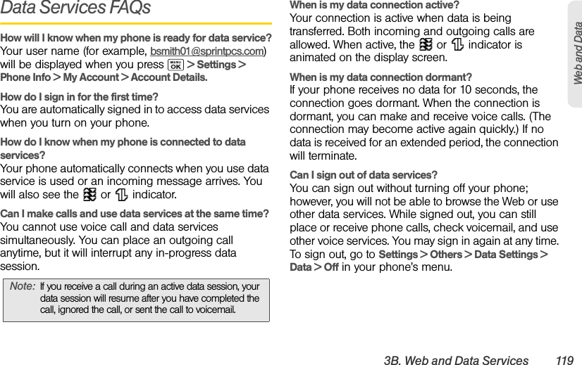 3B. Web and Data Services 119Web and DataData Services FAQsHow will I know when my phone is ready for data service?Your user name (for example, bsmith01@sprintpcs.com) will be displayed when you press   &gt; Settings &gt; Phone Info &gt; My Account &gt; Account Details.How do I sign in for the first time?You are automatically signed in to access data services when you turn on your phone.How do I know when my phone is connected to data services?Your phone automatically connects when you use data service is used or an incoming message arrives. You will also see the   or   indicator.Can I make calls and use data services at the same time?You cannot use voice call and data services simultaneously. You can place an outgoing call anytime, but it will interrupt any in-progress data session.When is my data connection active?Your connection is active when data is being transferred. Both incoming and outgoing calls are allowed. When active, the   or   indicator is animated on the display screen.When is my data connection dormant?If your phone receives no data for 10 seconds, the connection goes dormant. When the connection is dormant, you can make and receive voice calls. (The connection may become active again quickly.) If no data is received for an extended period, the connection will terminate.Can I sign out of data services?You can sign out without turning off your phone; however, you will not be able to browse the Web or use other data services. While signed out, you can still place or receive phone calls, check voicemail, and use other voice services. You may sign in again at any time. To sign out, go to Settings &gt; Others &gt; Data Settings &gt; Data &gt; Off in your phone’s menu.Note: If you receive a call during an active data session, your data session will resume after you have completed the call, ignored the call, or sent the call to voicemail.