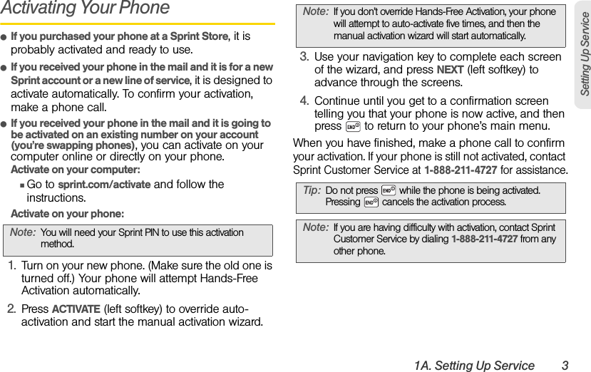 1A. Setting Up Service 3Setting Up ServiceActivating Your PhoneⅷIf you purchased your phone at a Sprint Store, it is probably activated and ready to use.ⅷIf you received your phone in the mail and it is for a new Sprint account or a new line of service, it is designed to activate automatically. To confirm your activation, make a phone call.ⅷIf you received your phone in the mail and it is going to be activated on an existing number on your account (you’re swapping phones), you can activate on your computer online or directly on your phone.Activate on your computer:ⅢGo to sprint.com/activate and follow the instructions.Activate on your phone:1. Turn on your new phone. (Make sure the old one is turned off.) Your phone will attempt Hands-Free Activation automatically.2. Press ACTIVATE (left softkey) to override auto-activation and start the manual activation wizard.3. Use your navigation key to complete each screen of the wizard, and press NEXT (left softkey) to advance through the screens.4. Continue until you get to a confirmation screen telling you that your phone is now active, and then press   to return to your phone’s main menu.When you have finished, make a phone call to confirm your activation. If your phone is still not activated, contact Sprint Customer Service at 1-888-211-4727 for assistance.Note: You will need your Sprint PIN to use this activation method.Note: If you don’t override Hands-Free Activation, your phone will attempt to auto-activate five times, and then the manual activation wizard will start automatically.Tip: Do not press   while the phone is being activated. Pressing   cancels the activation process.Note: If you are having difficulty with activation, contact Sprint Customer Service by dialing 1-888-211-4727 from any other phone.