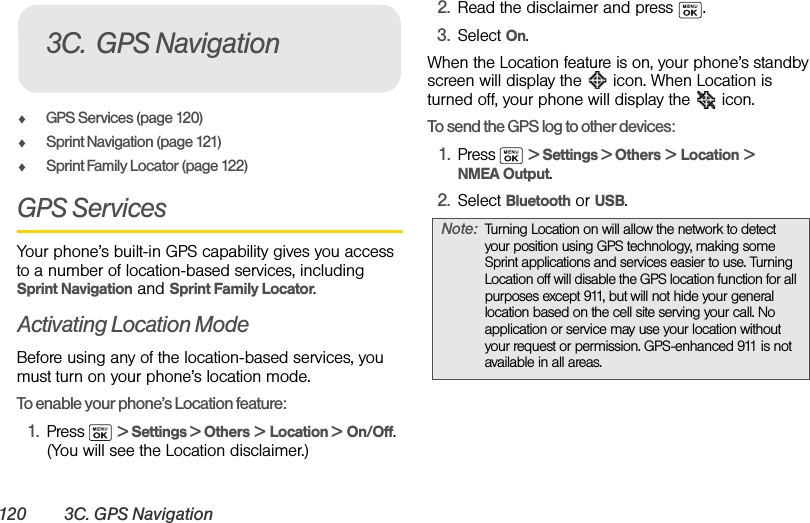 120 3C. GPS NavigationࡗGPS Services (page 120)ࡗSprint Navigation (page 121)ࡗSprint Family Locator (page 122)GPS ServicesYour phone’s built-in GPS capability gives you access to a number of location-based services, including Sprint Navigation and Sprint Family Locator.Activating Location ModeBefore using any of the location-based services, you must turn on your phone’s location mode.To enable your phone’s Location feature:1. Press  &gt; Settings &gt; Others &gt; Location &gt; On/Off. (You will see the Location disclaimer.)2. Read the disclaimer and press  .3. Select On.When the Location feature is on, your phone’s standby screen will display the   icon. When Location is turned off, your phone will display the   icon.To send the GPS log to other devices:1. Press  &gt; Settings &gt; Others &gt; Location &gt; NMEA Output.2. Select Bluetooth or USB.3C. GPS NavigationNote: Turning Location on will allow the network to detect your position using GPS technology, making some Sprint applications and services easier to use. Turning Location off will disable the GPS location function for all purposes except 911, but will not hide your general location based on the cell site serving your call. No application or service may use your location without your request or permission. GPS-enhanced 911 is not available in all areas.