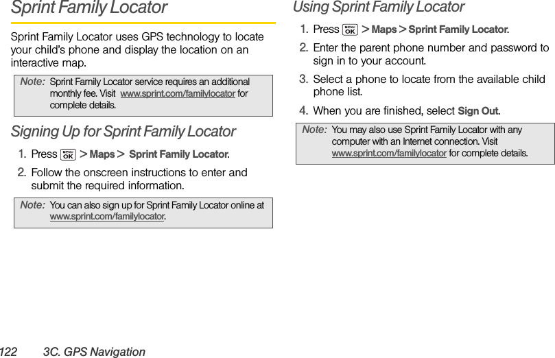 122 3C. GPS NavigationSprint Family LocatorSprint Family Locator uses GPS technology to locate your child’s phone and display the location on an interactive map. Signing Up for Sprint Family Locator1. Press  &gt; Maps &gt;  Sprint Family Locator. 2. Follow the onscreen instructions to enter and submit the required information.Using Sprint Family Locator1. Press  &gt; Maps &gt; Sprint Family Locator. 2. Enter the parent phone number and password to sign in to your account.3. Select a phone to locate from the available child phone list.4. When you are finished, select Sign Out.Note: Sprint Family Locator service requires an additional monthly fee. Visit  www.sprint.com/familylocator for complete details.Note: You can also sign up for Sprint Family Locator online at www.sprint.com/familylocator.Note: You may also use Sprint Family Locator with any computer with an Internet connection. Visit www.sprint.com/familylocator for complete details.