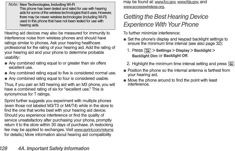 128 4A. Important Safety InformationHearing aid devices may also be measured for immunity to interference noise from wireless phones and should have ratings similar to phones. Ask your hearing healthcare professional for the rating of your hearing aid. Add the rating of your hearing aid and your phone to determine probable usability:ⅷAny combined rating equal to or greater than six offers excellent use.ⅷAny combined rating equal to five is considered normal use.ⅷAny combined rating equal to four is considered usable.Thus, if you pair an M3 hearing aid with an M3 phone, you will have a combined rating of six for “excellent use.” This is synonymous for T ratings.Sprint further suggests you experiment with multiple phones (even those not labeled M3/T3 or M4/T4) while in the store to find the one that works best with your hearing aid device. Should you experience interference or find the quality of service unsatisfactory after purchasing your phone, promptly return it to the store within 30 days of purchase. (A restocking fee may be applied to exchanges. Visit www.sprint.com/returns for details.) More information about hearing aid compatibility may be found at: www.fcc.gov, www.fda.gov, and www.accesswireless.org.Getting the Best Hearing Device Experience With Your PhoneTo further minimize interference:ⅷSet the phone’s display and keypad backlight settings to ensure the minimum time interval (see also page 32):1. Press   &gt; Settings &gt; Display &gt; Backlight &gt; Backlight Dim or Backlight Off.2. Highlight the minimum time interval setting and press .ⅷPosition the phone so the internal antenna is farthest from your hearing aid.ⅷMove the phone around to find the point with least interference.Note: New Technologies, Including Wi-Fi This phone has been tested and rated for use with hearing aids for some of the wireless technologies that it uses. However, there may be newer wireless technologies (including Wi-Fi) used in this phone that have not been tested for use with hearing aids.