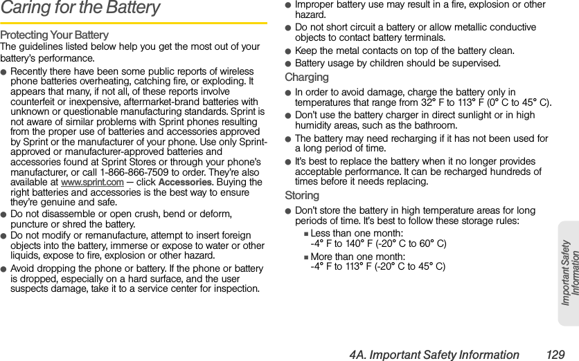 4A. Important Safety Information 129Important Safety InformationCaring for the BatteryProtecting Your BatteryThe guidelines listed below help you get the most out of your battery’s performance.ⅷRecently there have been some public reports of wireless phone batteries overheating, catching fire, or exploding. It appears that many, if not all, of these reports involve counterfeit or inexpensive, aftermarket-brand batteries with unknown or questionable manufacturing standards. Sprint is not aware of similar problems with Sprint phones resulting from the proper use of batteries and accessories approved by Sprint or the manufacturer of your phone. Use only Sprint-approved or manufacturer-approved batteries and accessories found at Sprint Stores or through your phone’s manufacturer, or call 1-866-866-7509 to order. They’re also available at www.sprint.com — click Accessories. Buying the right batteries and accessories is the best way to ensure they’re genuine and safe.ⅷDo not disassemble or open crush, bend or deform, puncture or shred the battery.ⅷDo not modify or remanufacture, attempt to insert foreign objects into the battery, immerse or expose to water or other liquids, expose to fire, explosion or other hazard.ⅷAvoid dropping the phone or battery. If the phone or battery is dropped, especially on a hard surface, and the user suspects damage, take it to a service center for inspection.ⅷImproper battery use may result in a fire, explosion or other hazard.ⅷDo not short circuit a battery or allow metallic conductive objects to contact battery terminals.ⅷKeep the metal contacts on top of the battery clean.ⅷBattery usage by children should be supervised.ChargingⅷIn order to avoid damage, charge the battery only in temperatures that range from 32° F to 113° F (0° C to 45° C).ⅷDon’t use the battery charger in direct sunlight or in high humidity areas, such as the bathroom.ⅷThe battery may need recharging if it has not been used for a long period of time.ⅷIt’s best to replace the battery when it no longer provides acceptable performance. It can be recharged hundreds of times before it needs replacing.StoringⅷDon’t store the battery in high temperature areas for long periods of time. It’s best to follow these storage rules:ⅢLess than one month:-4° F to 140° F (-20° C to 60° C)ⅢMore than one month:-4° F to 113° F (-20° C to 45° C)