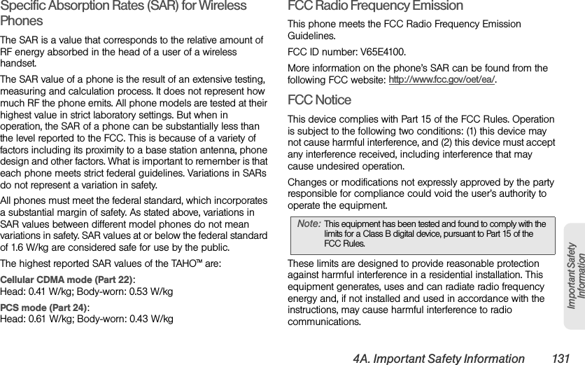 4A. Important Safety Information 131Important Safety InformationSpecific Absorption Rates (SAR) for Wireless PhonesThe SAR is a value that corresponds to the relative amount of RF energy absorbed in the head of a user of a wireless handset.The SAR value of a phone is the result of an extensive testing, measuring and calculation process. It does not represent how much RF the phone emits. All phone models are tested at their highest value in strict laboratory settings. But when in operation, the SAR of a phone can be substantially less than the level reported to the FCC. This is because of a variety of factors including its proximity to a base station antenna, phone design and other factors. What is important to remember is that each phone meets strict federal guidelines. Variations in SARs do not represent a variation in safety. All phones must meet the federal standard, which incorporates a substantial margin of safety. As stated above, variations in SAR values between different model phones do not mean variations in safety. SAR values at or below the federal standard of 1.6 W/kg are considered safe for use by the public. The highest reported SAR values of the TAHOTM are:Cellular CDMA mode (Part 22):Head: 0.41 W/kg; Body-worn: 0.53 W/kg PCS mode (Part 24):Head: 0.61 W/kg; Body-worn: 0.43 W/kgFCC Radio Frequency EmissionThis phone meets the FCC Radio Frequency Emission Guidelines. FCC ID number: V65E4100. More information on the phone’s SAR can be found from the following FCC website: http://www.fcc.gov/oet/ea/.FCC NoticeThis device complies with Part 15 of the FCC Rules. Operation is subject to the following two conditions: (1) this device may not cause harmful interference, and (2) this device must accept any interference received, including interference that may cause undesired operation.Changes or modifications not expressly approved by the party responsible for compliance could void the user’s authority to operate the equipment.These limits are designed to provide reasonable protection against harmful interference in a residential installation. This equipment generates, uses and can radiate radio frequency energy and, if not installed and used in accordance with the instructions, may cause harmful interference to radio communications.Note: This equipment has been tested and found to comply with the limits for a Class B digital device, pursuant to Part 15 of the FCC Rules.