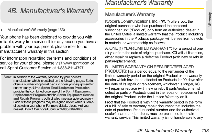 4B. Manufacturer’s Warranty 133WarrantyࡗManufacturer’s Warranty (page 133)Your phone has been designed to provide you with reliable, worry-free service. If for any reason you have a problem with your equipment, please refer to the manufacturer’s warranty in this section.For information regarding the terms and conditions of service for your phone, please visit www.sprint.com or call Sprint Customer Service at 1-888-211-4727.Manufacturer’s WarrantyManufacturer’s WarrantyKyocera Communications, Inc. (“KCI”) offers you, the original purchaser who has purchased the enclosed subscriber unit (“Product”) only from an authorized dealer in the United States, a limited warranty that the Product, including accessories in the Product’s package, will be free from defects in material or workmanship as follows:A. ONE (1) YEAR LIMITED WARRANTY: For a period of one (1) year from the date of original purchase, KCI will, at its option, either repair or replace a defective Product (with new or rebuilt parts/replacements).B. LIMITED WARRANTY ON REPAIRED/REPLACED PRODUCTS: For a period equal to the remainder of the limited warranty period on the original Product or, on warranty repairs which have been effected on Products for 90 days after the date of its repair or replacement, whichever is longer, KCI will repair or replace (with new or rebuilt parts/replacements) defective parts or Products used in the repair or replacement of the original Product under the Limited Warranty on it.Proof that the Product is within the warranty period in the form of a bill of sale or warranty repair document that includes the date of purchase, Product serial number and the authorized dealer’s name and address, must be presented to obtain warranty service. This limited warranty is not transferable to any Note: In addition to the warranty provided by your phone’s manufacturer, which is detailed on the following pages, Sprint offers a number of optional plans to cover your equipment for non-warranty claims. Sprint Total Equipment Protection provides the combined coverage of the Sprint Equipment Replacement Program and the Sprint Equipment Service and Repair Program, both of which are available separately. Each of these programs may be signed up for within 30 days of activating your phone. For more details, please visit your nearest Sprint Store or call Sprint at 1-800-584-3666.4B. Manufacturer’s Warranty