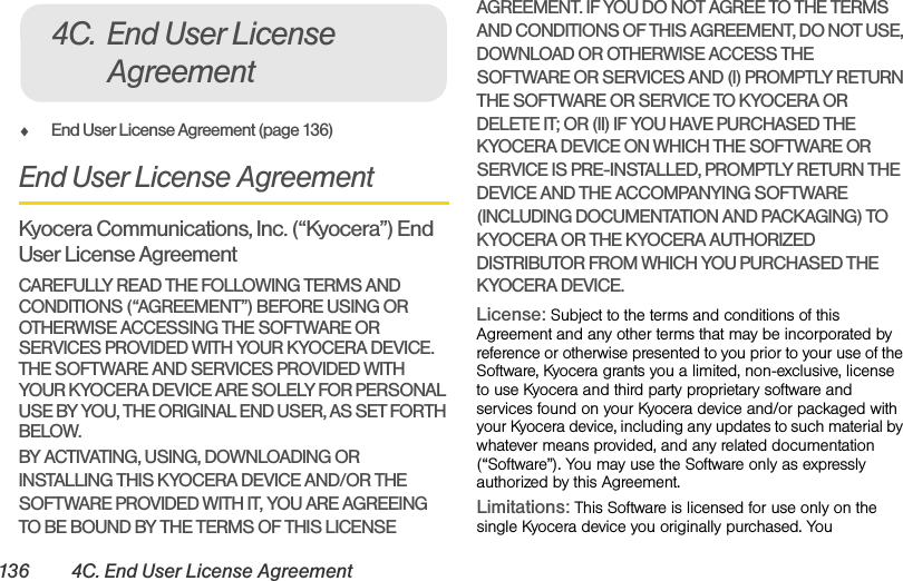136 4C. End User License AgreementࡗEnd User License Agreement (page 136)End User License AgreementKyocera Communications, Inc. (“Kyocera”) End User License AgreementCAREFULLY READ THE FOLLOWING TERMS AND CONDITIONS (“AGREEMENT”) BEFORE USING OR OTHERWISE ACCESSING THE SOFTWARE OR SERVICES PROVIDED WITH YOUR KYOCERA DEVICE. THE SOFTWARE AND SERVICES PROVIDED WITH YOUR KYOCERA DEVICE ARE SOLELY FOR PERSONAL USE BY YOU, THE ORIGINAL END USER, AS SET FORTH BELOW.BY ACTIVATING, USING, DOWNLOADING OR INSTALLING THIS KYOCERA DEVICE AND/OR THE SOFTWARE PROVIDED WITH IT, YOU ARE AGREEING TO BE BOUND BY THE TERMS OF THIS LICENSE AGREEMENT. IF YOU DO NOT AGREE TO THE TERMS AND CONDITIONS OF THIS AGREEMENT, DO NOT USE, DOWNLOAD OR OTHERWISE ACCESS THE SOFTWARE OR SERVICES AND (I) PROMPTLY RETURN THE SOFTWARE OR SERVICE TO KYOCERA OR DELETE IT; OR (II) IF YOU HAVE PURCHASED THE KYOCERA DEVICE ON WHICH THE SOFTWARE OR SERVICE IS PRE-INSTALLED, PROMPTLY RETURN THE DEVICE AND THE ACCOMPANYING SOFTWARE (INCLUDING DOCUMENTATION AND PACKAGING) TO KYOCERA OR THE KYOCERA AUTHORIZED DISTRIBUTOR FROM WHICH YOU PURCHASED THE KYOCERA DEVICE.License: Subject to the terms and conditions of this Agreement and any other terms that may be incorporated by reference or otherwise presented to you prior to your use of the Software, Kyocera grants you a limited, non-exclusive, license to use Kyocera and third party proprietary software and services found on your Kyocera device and/or packaged with your Kyocera device, including any updates to such material by whatever means provided, and any related documentation (“Software”). You may use the Software only as expressly authorized by this Agreement.Limitations: This Software is licensed for use only on the single Kyocera device you originally purchased. You 4C. End User License Agreement