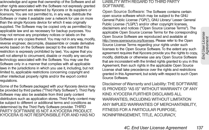 4C. End User License Agreement 137End User License Agreementacknowledge and agree that ownership of the Software and all other rights associated with the Software not expressly granted in this Agreement are retained by Kyocera or its suppliers or licensors. You are not permitted to, in any way, distribute the Software or make it available over a network for use on more than the single Kyocera device for which it was originally supplied. The Software may be copied only as permitted by applicable law and as necessary for backup purposes. You may not remove any proprietary notices or labels on the Software or any copies thereof. You may not in any way, modify, reverse engineer, decompile, disassemble or create derivative works based on the Software (except to the extent that this restriction is expressly prohibited by law). You agree that you will not attempt to circumvent, disable or modify any security technology associated with the Software. You may use the Software only in a manner that complies with all applicable laws in the jurisdictions in which you use it, including, but not limited to, applicable restrictions concerning copyright and other intellectual property rights and/or the export control regulations.Some of the Software packaged with your Kyocera device may be provided by third parties (“Third Party Software”). Third Party Software may also be available from third party content distributors such as application stores. Third Party content may be subject to different or additional terms and conditions as determined by the Third Party Software provider. THIRD PARTY SOFTWARE IS NOT A KYOCERA PRODUCT. KYOCERA IS NOT RESPONSIBLE FOR AND HAS NO LIABILITY WITH REGARD TO THIRD PARTY SOFTWARE.Open Source Software: The Software contains certain open source software which may be subject to the GNU General Public License (“GPL”), GNU Library/ Lesser General Public License (“LGPL”) and/or other copyright licenses, disclaimers and notices (“Open Source License Terms”). The applicable Open Source License Terms for the corresponding Open Source Software are reproduced and available at http://www.opensource.org/licenses. Please refer to the Open Source License Terms regarding your rights under such licenses to the Open Source Software. To the extent any such agreement requires that Kyocera provide you the rights to copy, modify, distribute or otherwise use any Open Source Software that are inconsistent with the limited rights granted to you in this Agreement, then such rights in the applicable Open Source License shall take precedence over the rights and restrictions granted in this Agreement, but solely with respect to such Open Source Software.Disclaimer of Warranty and Liability: THE SOFTWARE IS PROVIDED “AS IS” WITHOUT WARRANTY OF ANY KIND. KYOCERA FURTHER DISCLAIMS ALL WARRANTIES, INCLUDING WITHOUT LIMITATION ANY IMPLIED WARRANTIES OF MERCHANTABILITY, FITNESS FOR A PARTICULAR PURPOSE, NONINFRINGEMENT, TITLE, ACCURACY, 
