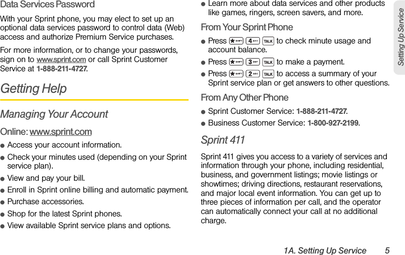 1A. Setting Up Service 5Setting Up ServiceData Services PasswordWith your Sprint phone, you may elect to set up an optional data services password to control data (Web) access and authorize Premium Service purchases.For more information, or to change your passwords, sign on to www.sprint.com or call Sprint Customer Service at 1-888-211-4727.Getting HelpManaging Your AccountOnline: www.sprint.comⅷAccess your account information.ⅷCheck your minutes used (depending on your Sprint service plan).ⅷView and pay your bill.ⅷEnroll in Sprint online billing and automatic payment.ⅷPurchase accessories.ⅷShop for the latest Sprint phones.ⅷView available Sprint service plans and options.ⅷLearn more about data services and other products like games, ringers, screen savers, and more.From Your Sprint PhoneⅷPress       to check minute usage and account balance.ⅷPress       to make a payment.ⅷPress       to access a summary of your Sprint service plan or get answers to other questions.From Any Other PhoneⅷSprint Customer Service: 1-888-211-4727.ⅷBusiness Customer Service: 1-800-927-2199.Sprint 411Sprint 411 gives you access to a variety of services and information through your phone, including residential, business, and government listings; movie listings or showtimes; driving directions, restaurant reservations, and major local event information. You can get up to three pieces of information per call, and the operator can automatically connect your call at no additional charge.