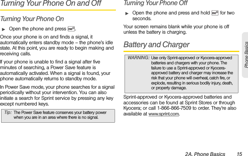2A. Phone Basics 15Phone BasicsTurning Your Phone On and OffTurning Your Phone OnᮣOpen the phone and press  .Once your phone is on and finds a signal, it automatically enters standby mode – the phone’s idle state. At this point, you are ready to begin making and receiving calls.If your phone is unable to find a signal after five minutes of searching, a Power Save feature is automatically activated. When a signal is found, your phone automatically returns to standby mode.In Power Save mode, your phone searches for a signal periodically without your intervention. You can also initiate a search for Sprint service by pressing any key except numbered keys.Turning Your Phone OffᮣOpen the phone and press and hold   for two seconds.Your screen remains blank while your phone is off unless the battery is charging.Battery and ChargerSprint-approved or Kyocera-approved batteries and accessories can be found at Sprint Stores or through Kyocera; or call 1-866-866-7509 to order. They’re also available at www.sprint.com.Tip: The Power Save feature conserves your battery power when you are in an area where there is no signal.WARNING: Use only Sprint-approved or Kyocera-approved batteries and chargers with your phone. The failure to use a Sprint-approved or Kyocera-approved battery and charger may increase the risk that your phone will overheat, catch fire, or explode, resulting in serious bodily injury, death, or property damage.