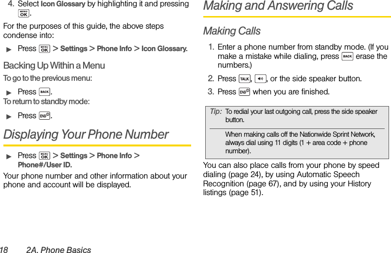 18 2A. Phone Basics4. Select Icon Glossary by highlighting it and pressing .For the purposes of this guide, the above steps condense into:ᮣPress  &gt; Settings &gt; Phone Info &gt; Icon Glossary.Backing Up Within a MenuTo go to the previous menu: ᮣPress .To return to standby mode:ᮣPress .Displaying Your Phone NumberᮣPress  &gt; Settings &gt; Phone Info &gt; Phone#/User ID.Your phone number and other information about your phone and account will be displayed.Making and Answering CallsMaking Calls1. Enter a phone number from standby mode. (If you make a mistake while dialing, press   erase the numbers.)2. Press  ,  , or the side speaker button.3. Press   when you are finished.You can also place calls from your phone by speed dialing (page 24), by using Automatic Speech Recognition (page 67), and by using your History listings (page 51).Tip: To redial your last outgoing call, press the side speaker button.When making calls off the Nationwide Sprint Network, always dial using 11 digits (1 + area code + phone number).
