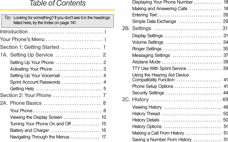 Table of ContentsIntroduction . . . . . . . . . . . . . . . . . . . . . . . . . . . . . . .  iYour Phone’s Menu . . . . . . . . . . . . . . . . . . . . . . . .  iSection 1: Getting Started . . . . . . . . . . . . . . . . .  11A. Setting Up Service  . . . . . . . . . . . . . . . . . . .  2Setting Up Your Phone  . . . . . . . . . . . . . . . . . . . . . .  2Activating Your Phone . . . . . . . . . . . . . . . . . . . . . . .  3Setting Up Your Voicemail  . . . . . . . . . . . . . . . . . . .  4Sprint Account Passwords . . . . . . . . . . . . . . . . . . .  4Getting Help  . . . . . . . . . . . . . . . . . . . . . . . . . . . . . . .  5Section 2: Your Phone  . . . . . . . . . . . . . . . . . . . .  72A. Phone Basics . . . . . . . . . . . . . . . . . . . . . . . .  8Your Phone  . . . . . . . . . . . . . . . . . . . . . . . . . . . . . . . .  8Viewing the Display Screen  . . . . . . . . . . . . . . . . .  10Turning Your Phone On and Off  . . . . . . . . . . . . .  15Battery and Charger  . . . . . . . . . . . . . . . . . . . . . . .  15Navigating Through the Menus . . . . . . . . . . . . . .  17Displaying Your Phone Number . . . . . . . . . . . . .  18Making and Answering Calls  . . . . . . . . . . . . . . .  18Entering Text . . . . . . . . . . . . . . . . . . . . . . . . . . . . . .  26Simple Data Exchange  . . . . . . . . . . . . . . . . . . . .  292B. Settings   . . . . . . . . . . . . . . . . . . . . . . . . . . . . 31Display Settings . . . . . . . . . . . . . . . . . . . . . . . . . . .  31Volume Settings   . . . . . . . . . . . . . . . . . . . . . . . . . .  34Ringer Settings  . . . . . . . . . . . . . . . . . . . . . . . . . . .  35Messaging Settings  . . . . . . . . . . . . . . . . . . . . . . .  37Airplane Mode . . . . . . . . . . . . . . . . . . . . . . . . . . . .  39TTY Use With Sprint Service . . . . . . . . . . . . . . . .  39Using the Hearing Aid Device Compatibility Function  . . . . . . . . . . . . . . . . . . . . .  41Phone Setup Options . . . . . . . . . . . . . . . . . . . . . .  41Security Settings  . . . . . . . . . . . . . . . . . . . . . . . . . .  442C. History   . . . . . . . . . . . . . . . . . . . . . . . . . . . . . 49Viewing History  . . . . . . . . . . . . . . . . . . . . . . . . . . .  49History Thread  . . . . . . . . . . . . . . . . . . . . . . . . . . . .  50History Details  . . . . . . . . . . . . . . . . . . . . . . . . . . . .  50History Options  . . . . . . . . . . . . . . . . . . . . . . . . . . .  51Making a Call From History . . . . . . . . . . . . . . . . .  51Saving a Number From History  . . . . . . . . . . . . .  51Tip: Looking for something? If you don’t see it in the headings listed here, try the Index on page 141.