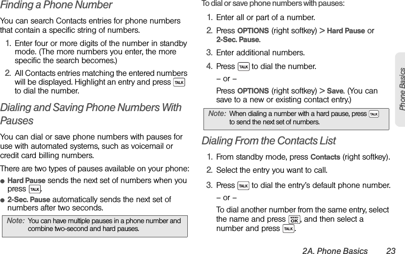 2A. Phone Basics 23Phone BasicsFinding a Phone NumberYou can search Contacts entries for phone numbers that contain a specific string of numbers.1. Enter four or more digits of the number in standby mode. (The more numbers you enter, the more specific the search becomes.)2. All Contacts entries matching the entered numbers will be displayed. Highlight an entry and press    to dial the number.Dialing and Saving Phone Numbers With PausesYou can dial or save phone numbers with pauses for use with automated systems, such as voicemail or credit card billing numbers. There are two types of pauses available on your phone:ⅷHard Pause sends the next set of numbers when you press .ⅷ2-Sec. Pause automatically sends the next set of numbers after two seconds.To dial or save phone numbers with pauses:1. Enter all or part of a number.2. Press OPTIONS (right softkey) &gt; Hard Pause or 2-Sec. Pause.3. Enter additional numbers.4. Press   to dial the number.– or –Press OPTIONS (right softkey) &gt; Save. (You can save to a new or existing contact entry.)Dialing From the Contacts List1. From standby mode, press Contacts (right softkey).2. Select the entry you want to call.3. Press   to dial the entry’s default phone number.– or –To dial another number from the same entry, select the name and press  , and then select a number and press  .Note: You can have multiple pauses in a phone number and combine two-second and hard pauses.Note: When dialing a number with a hard pause, press   to send the next set of numbers.