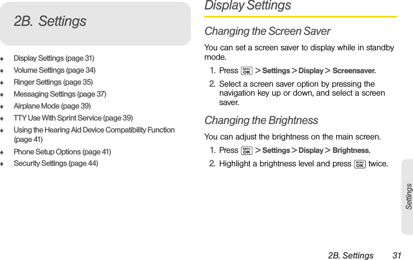 2B. Settings 31SettingsࡗDisplay Settings (page 31)ࡗVolume Settings (page 34)ࡗRinger Settings (page 35)ࡗMessaging Settings (page 37)ࡗAirplane Mode (page 39)ࡗTTY Use With Sprint Service (page 39)ࡗUsing the Hearing Aid Device Compatibility Function (page 41)ࡗPhone Setup Options (page 41)ࡗSecurity Settings (page 44)Display SettingsChanging the Screen SaverYou can set a screen saver to display while in standby mode.1. Press  &gt; Settings &gt; Display &gt; Screensaver.2. Select a screen saver option by pressing the navigation key up or down, and select a screen saver.Changing the BrightnessYou can adjust the brightness on the main screen.1. Press  &gt; Settings &gt; Display &gt; Brightness.2. Highlight a brightness level and press   twice.2B. Settings