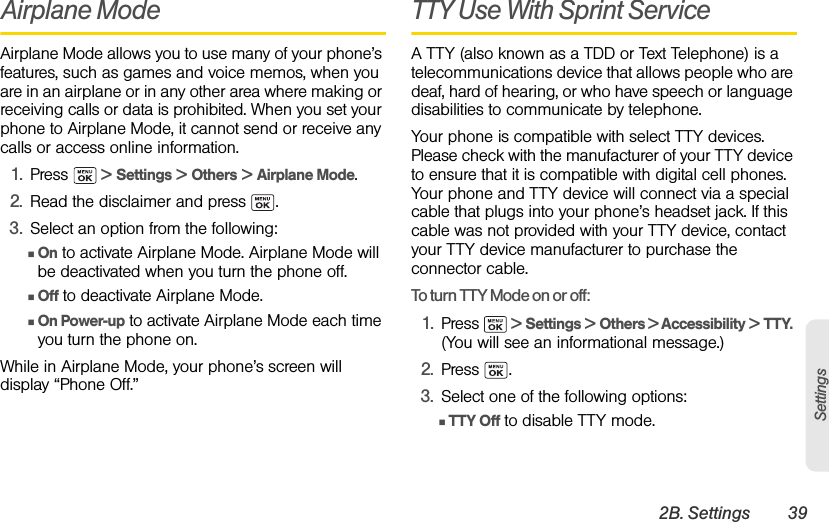 2B. Settings 39SettingsAirplane ModeAirplane Mode allows you to use many of your phone’s features, such as games and voice memos, when you are in an airplane or in any other area where making or receiving calls or data is prohibited. When you set your phone to Airplane Mode, it cannot send or receive any calls or access online information.1. Press   &gt; Settings &gt; Others &gt; Airplane Mode. 2. Read the disclaimer and press  .3. Select an option from the following:ⅢOn to activate Airplane Mode. Airplane Mode will be deactivated when you turn the phone off.ⅢOff to deactivate Airplane Mode. ⅢOn Power-up to activate Airplane Mode each time you turn the phone on.While in Airplane Mode, your phone’s screen will display “Phone Off.”TTY Use With Sprint Service A TTY (also known as a TDD or Text Telephone) is a telecommunications device that allows people who are deaf, hard of hearing, or who have speech or language disabilities to communicate by telephone.Your phone is compatible with select TTY devices. Please check with the manufacturer of your TTY device to ensure that it is compatible with digital cell phones. Your phone and TTY device will connect via a special cable that plugs into your phone’s headset jack. If this cable was not provided with your TTY device, contact your TTY device manufacturer to purchase the connector cable.To turn TTY Mode on or off:1. Press   &gt; Settings &gt; Others &gt; Accessibility &gt; TTY. (You will see an informational message.)2. Press .3. Select one of the following options: ⅢTTY Off to disable TTY mode.