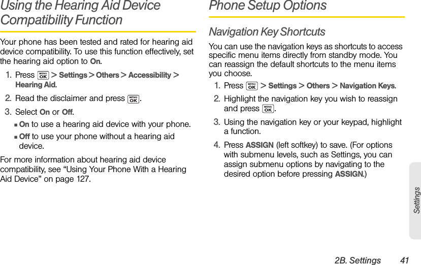 2B. Settings 41SettingsUsing the Hearing Aid Device Compatibility FunctionYour phone has been tested and rated for hearing aid device compatibility. To use this function effectively, set the hearing aid option to On.1. Press   &gt; Settings &gt; Others &gt; Accessibility &gt; Hearing Aid.2. Read the disclaimer and press  .3. Select On or Off.ⅢOn to use a hearing aid device with your phone.ⅢOff to use your phone without a hearing aid device.For more information about hearing aid device compatibility, see “Using Your Phone With a Hearing Aid Device” on page 127.Phone Setup OptionsNavigation Key ShortcutsYou can use the navigation keys as shortcuts to access specific menu items directly from standby mode. You can reassign the default shortcuts to the menu items you choose.1. Press  &gt; Settings &gt; Others &gt; Navigation Keys.2. Highlight the navigation key you wish to reassign and press  .3. Using the navigation key or your keypad, highlight a function.4. Press ASSIGN (left softkey) to save. (For options with submenu levels, such as Settings, you can assign submenu options by navigating to the desired option before pressing ASSIGN.)