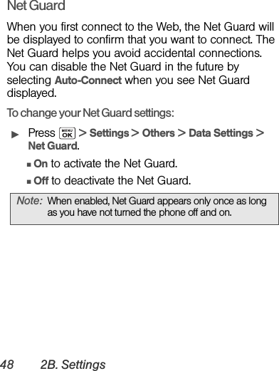 48 2B. SettingsNet GuardWhen you first connect to the Web, the Net Guard will be displayed to confirm that you want to connect. The Net Guard helps you avoid accidental connections. You can disable the Net Guard in the future by selecting Auto-Connect when you see Net Guard displayed.To change your Net Guard settings:ᮣPress   &gt; Settings &gt; Others &gt; Data Settings &gt; Net Guard.ⅢOn to activate the Net Guard.ⅢOff to deactivate the Net Guard.Note: When enabled, Net Guard appears only once as long as you have not turned the phone off and on.