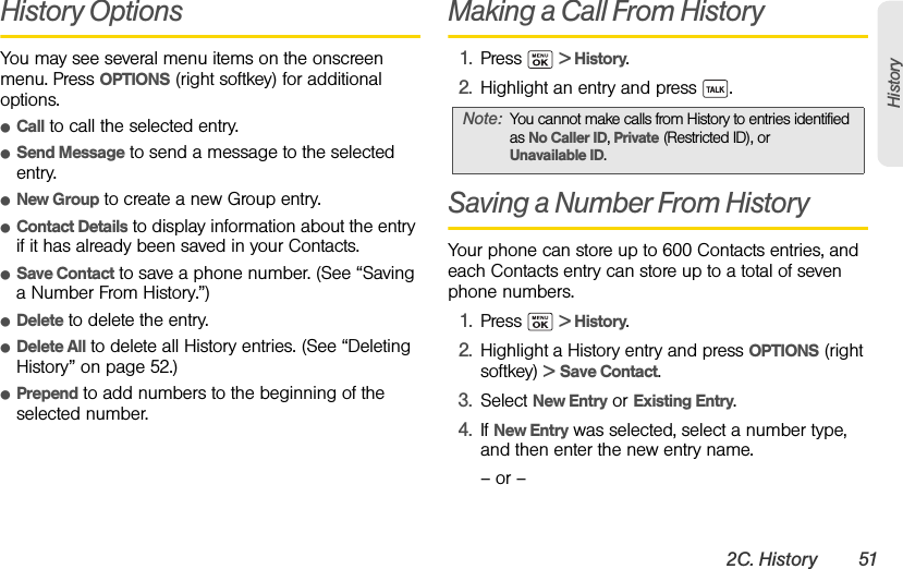 2C. History 51HistoryHistory OptionsYou may see several menu items on the onscreen menu. Press OPTIONS (right softkey) for additional options.ⅷCall to call the selected entry.ⅷSend Message to send a message to the selected entry.ⅷNew Group to create a new Group entry. ⅷContact Details to display information about the entry if it has already been saved in your Contacts.ⅷSave Contact to save a phone number. (See “Saving a Number From History.”)ⅷDelete to delete the entry. ⅷDelete All to delete all History entries. (See “Deleting History” on page 52.)ⅷPrepend to add numbers to the beginning of the selected number. Making a Call From History1. Press  &gt; History.2. Highlight an entry and press  .Saving a Number From HistoryYour phone can store up to 600 Contacts entries, and each Contacts entry can store up to a total of seven phone numbers.1. Press  &gt; History.2. Highlight a History entry and press OPTIONS (right softkey) &gt; Save Contact.3. Select New Entry or Existing Entry.4. If New Entry was selected, select a number type, and then enter the new entry name.– or –Note: You cannot make calls from History to entries identified as No Caller ID, Private (Restricted ID), or Unavailable ID.
