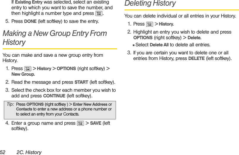 52 2C. HistoryIf Existing Entry was selected, select an existing entry to which you want to save the number, and then highlight a number type and press  .5. Press DONE (left softkey) to save the entry.Making a New Group Entry From HistoryYou can make and save a new group entry from History.1. Press  &gt; History &gt; OPTIONS (right softkey) &gt; New Group.2. Read the message and press START (left softkey).3. Select the check box for each member you wish to add and press CONTINUE (left softkey).4. Enter a group name and press   &gt; SAVE (left softkey).Deleting HistoryYou can delete individual or all entries in your History.1. Press  &gt; History.2. Highlight an entry you wish to delete and press OPTIONS (right softkey) &gt; Delete.ⅢSelect Delete All to delete all entries.3. If you are certain you want to delete one or all entries from History, press DELETE (left softkey).Tip: Press OPTIONS (right softkey ) &gt; Enter New Address or Contacts to enter a new address or a phone number or to select an entry from your Contacts.