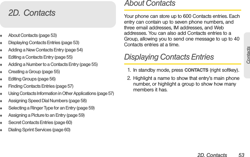 2D. Contacts 53ContactsࡗAbout Contacts (page 53)ࡗDisplaying Contacts Entries (page 53)ࡗAdding a New Contacts Entry (page 54)ࡗEditing a Contacts Entry (page 55)ࡗAdding a Number to a Contacts Entry (page 55)ࡗCreating a Group (page 55)ࡗEditing Groups (page 56)ࡗFinding Contacts Entries (page 57)ࡗUsing Contacts Information in Other Applications (page 57)ࡗAssigning Speed Dial Numbers (page 58)ࡗSelecting a Ringer Type for an Entry (page 59)ࡗAssigning a Picture to an Entry (page 59)ࡗSecret Contacts Entries (page 60)ࡗDialing Sprint Services (page 60)About ContactsYour phone can store up to 600 Contacts entries. Each entry can contain up to seven phone numbers, and three email addresses, IM addresses, and Web addresses. You can also add Contacts entries to a Group, allowing you to send one message to up to 40 Contacts entries at a time.Displaying Contacts Entries1. In standby mode, press CONTACTS (right softkey).2. Highlight a name to show that entry’s main phone number, or highlight a group to show how many members it has.2D. Contacts