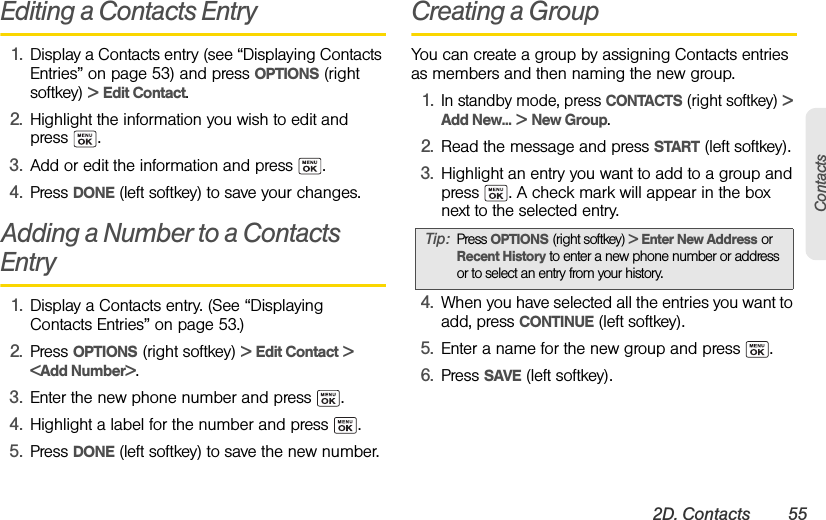 2D. Contacts 55ContactsEditing a Contacts Entry1. Display a Contacts entry (see “Displaying Contacts Entries” on page 53) and press OPTIONS (right softkey) &gt; Edit Contact.2. Highlight the information you wish to edit and press . 3. Add or edit the information and press  .4. Press DONE (left softkey) to save your changes.Adding a Number to a Contacts Entry 1. Display a Contacts entry. (See “Displaying Contacts Entries” on page 53.)2. Press OPTIONS (right softkey) &gt; Edit Contact &gt; &lt;Add Number&gt;.3. Enter the new phone number and press  .4. Highlight a label for the number and press  .5. Press DONE (left softkey) to save the new number.Creating a GroupYou can create a group by assigning Contacts entries as members and then naming the new group.1.In standby mode, press CONTACTS (right softkey) &gt; Add New... &gt; New Group.2. Read the message and press START (left softkey).3. Highlight an entry you want to add to a group and press  . A check mark will appear in the box next to the selected entry.4. When you have selected all the entries you want to add, press CONTINUE (left softkey).5. Enter a name for the new group and press  .6. Press SAVE (left softkey).Tip:Press OPTIONS (right softkey) &gt; Enter New Address or Recent History to enter a new phone number or address or to select an entry from your history.