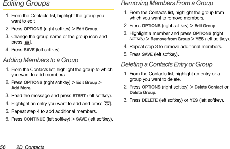 56 2D. ContactsEditing Groups1. From the Contacts list, highlight the group you want to edit.2. Press OPTIONS (right softkey) &gt; Edit Group.3. Change the group name or the group icon and press .4. Press SAVE (left softkey).Adding Members to a Group 1. From the Contacts list, highlight the group to which you want to add members.2. Press OPTIONS (right softkey) &gt; Edit Group &gt; Add More.3. Read the message and press START (left softkey).4. Highlight an entry you want to add and press  .5. Repeat step 4 to add additional members.6. Press CONTINUE (left softkey) &gt; SAVE (left softkey).Removing Members From a Group1. From the Contacts list, highlight the group from which you want to remove members.2. Press OPTIONS (right softkey) &gt; Edit Group.3. Highlight a member and press OPTIONS (right softkey) &gt; Remove from Group &gt; YES (left softkey).4. Repeat step 3 to remove additional members.5. Press SAVE (left softkey).Deleting a Contacts Entry or Group1. From the Contacts list, highlight an entry or a group you want to delete.2. Press OPTIONS (right softkey) &gt; Delete Contact or Delete Group.3. Press DELETE (left softkey) or YES (left softkey).