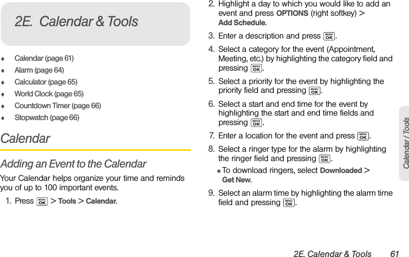 2E. Calendar &amp; Tools 61Calendar / ToolsࡗCalendar (page 61)ࡗAlarm (page 64)ࡗCalculator (page 65)ࡗWorld Clock (page 65)ࡗCountdown Timer (page 66)ࡗStopwatch (page 66)CalendarAdding an Event to the CalendarYour Calendar helps organize your time and reminds you of up to 100 important events.1. Press  &gt; Tools &gt; Calendar.2. Highlight a day to which you would like to add an event and press OPTIONS (right softkey) &gt; Add Schedule.3. Enter a description and press  .4. Select a category for the event (Appointment, Meeting, etc.) by highlighting the category field and pressing .5. Select a priority for the event by highlighting the priority field and pressing  .6. Select a start and end time for the event by highlighting the start and end time fields and pressing .7. Enter a location for the event and press  .8. Select a ringer type for the alarm by highlighting the ringer field and pressing  .ⅢTo download ringers, select Downloaded &gt; Get New.9. Select an alarm time by highlighting the alarm time field and pressing  .2E. Calendar &amp; Tools