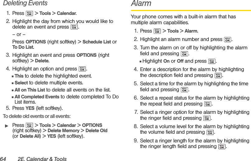 64 2E. Calendar &amp; ToolsDeleting Events1. Press  &gt; Tools &gt; Calendar.2. Highlight the day from which you would like to delete an event and press  .– or –Press OPTIONS (right softkey) &gt; Schedule List or To Do List.3. Highlight an event and press OPTIONS (right softkey) &gt; Delete. 4. Highlight an option and press  .ⅢThis to delete the highlighted event.ⅢSelect to delete multiple events. ⅢAll on This List to delete all events on the list.ⅢAll Completed Events to delete completed To Do List items.5. Press YES (left softkey).To delete old events or all events:ᮣPress  &gt; Tools &gt; Calendar &gt; OPTIONS (right softkey) &gt; Delete Memory &gt; Delete Old (or Delete All) &gt; YES (left softkey).AlarmYour phone comes with a built-in alarm that has multiple alarm capabilities. 1. Press  &gt; Tools &gt; Alarm.2. Highlight an alarm number and press  .3. Turn the alarm on or off by highlighting the alarm field and pressing  .ⅢHighlight On or Off and press  .4. Enter a description for the alarm by highlighting the description field and pressing  .5. Select a time for the alarm by highlighting the time  field and pressing  .6. Select a repeat status for the alarm by highlighting the repeat field and pressing  .7. Select a ringer option for the alarm by highlighting the ringer field and pressing  .8. Select a volume level for the alarm by highlighting the volume field and pressing  .9. Select a ringer length for the alarm by highlighting the ringer length field and pressing  .