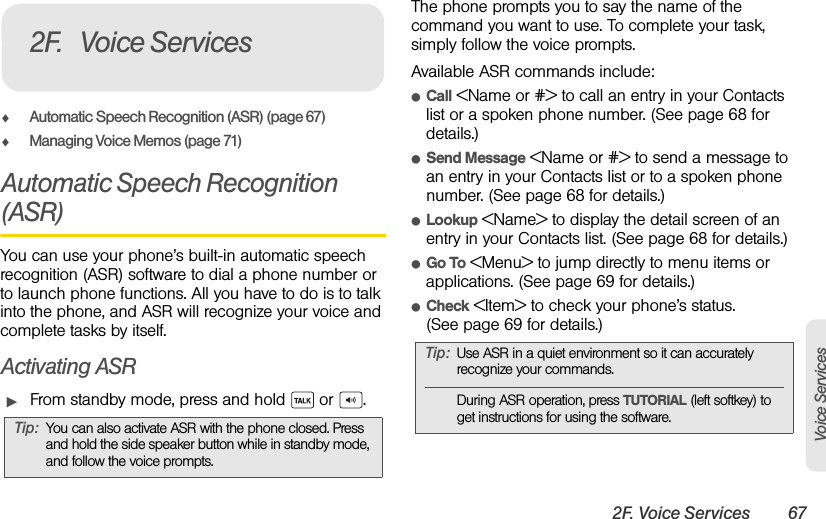 2F. Voice Services 67Voice ServicesࡗAutomatic Speech Recognition (ASR) (page 67)ࡗManaging Voice Memos (page 71)Automatic Speech Recognition (ASR)You can use your phone’s built-in automatic speech recognition (ASR) software to dial a phone number or to launch phone functions. All you have to do is to talk into the phone, and ASR will recognize your voice and complete tasks by itself.Activating ASRᮣFrom standby mode, press and hold   or  .The phone prompts you to say the name of the command you want to use. To complete your task, simply follow the voice prompts.Available ASR commands include:ⅷCall &lt;Name or #&gt; to call an entry in your Contacts list or a spoken phone number. (See page 68 for details.)ⅷSend Message &lt;Name or #&gt; to send a message to an entry in your Contacts list or to a spoken phone number. (See page 68 for details.)ⅷLookup &lt;Name&gt; to display the detail screen of an entry in your Contacts list. (See page 68 for details.)ⅷGo To &lt;Menu&gt; to jump directly to menu items or applications. (See page 69 for details.)ⅷCheck &lt;Item&gt; to check your phone’s status. (See page 69 for details.)Tip: You can also activate ASR with the phone closed. Press and hold the side speaker button while in standby mode, and follow the voice prompts.2F. Voice ServicesTip: Use ASR in a quiet environment so it can accurately recognize your commands.During ASR operation, press TUTORIAL (left softkey) to get instructions for using the software. 
